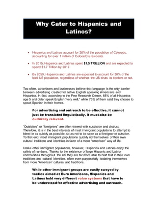  Hispanics and Latinos account for 20% of the population of Colorado,
accounting for over 1 million of Colorado’s residents.
 In 2015, Hispanics and Latinos spent $1.5 TRILLION and are expected to
spend $1.7 Trillion by 2017.
 By 2050, Hispanics and Latinos are expected to account for 30% of the
total US population, regardless of whether the US shuts its borders or not.
Too often, advertisers and businesses believe that language is the only barrier
between advertising created for native English speaking Americans and
Hispanics. In fact, according to the Pew Research Center, 68% of all Hispanics
age 5 and older speak English “very well,” while 73% of them said they choose to
speak Spanish in their homes.
For advertising and outreach to be effective, it cannot
just be translated linguistically, it must also be
culturally relevant.
“Outsiders” or “foreigners” are often viewed with suspicion and distrust.
Therefore, it is in the best interests of most immigrant populations to attempt to
blend in as quickly as possible, so as not to be seen as a foreigner or outsider.
To that end, most immigrant populations quickly rid themselves of their own
cultural traditions and identities in favor of a more “American” way of life.
Unlike other immigrant populations, however, Hispanics and Latinos enjoy the
safety of numbers. Thanks to the existence of large Hispanic and Latino
communities throughout the US they are far more able to hold fast to their own
traditions and cultural identities, often even purposefully isolating themselves
from more “American’ cultures and traditions.
While other immigrant groups are easily swayed by
tactics aimed at Euro Americans, Hispanics and
Latinos hold very different value systems that have to
be understood for effective advertising and outreach.
Why Cater to Hispanics and
Latinos?
 