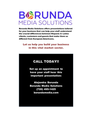 Borunda Media Solutions offers presentations tailored
for your business that can help your staff understand
the crucial differences between Hispanic & Latino
clients, customers and guests that make them so
different from European Americans.
Let us help you build your business
in this vital market sector.
CALL TODAY!!
Set up an appointment to
have your staff hear this
important presentation:
Alejandra Borunda
Borunda Media Solutions
(720) 495-1425
borundamedia.com
 