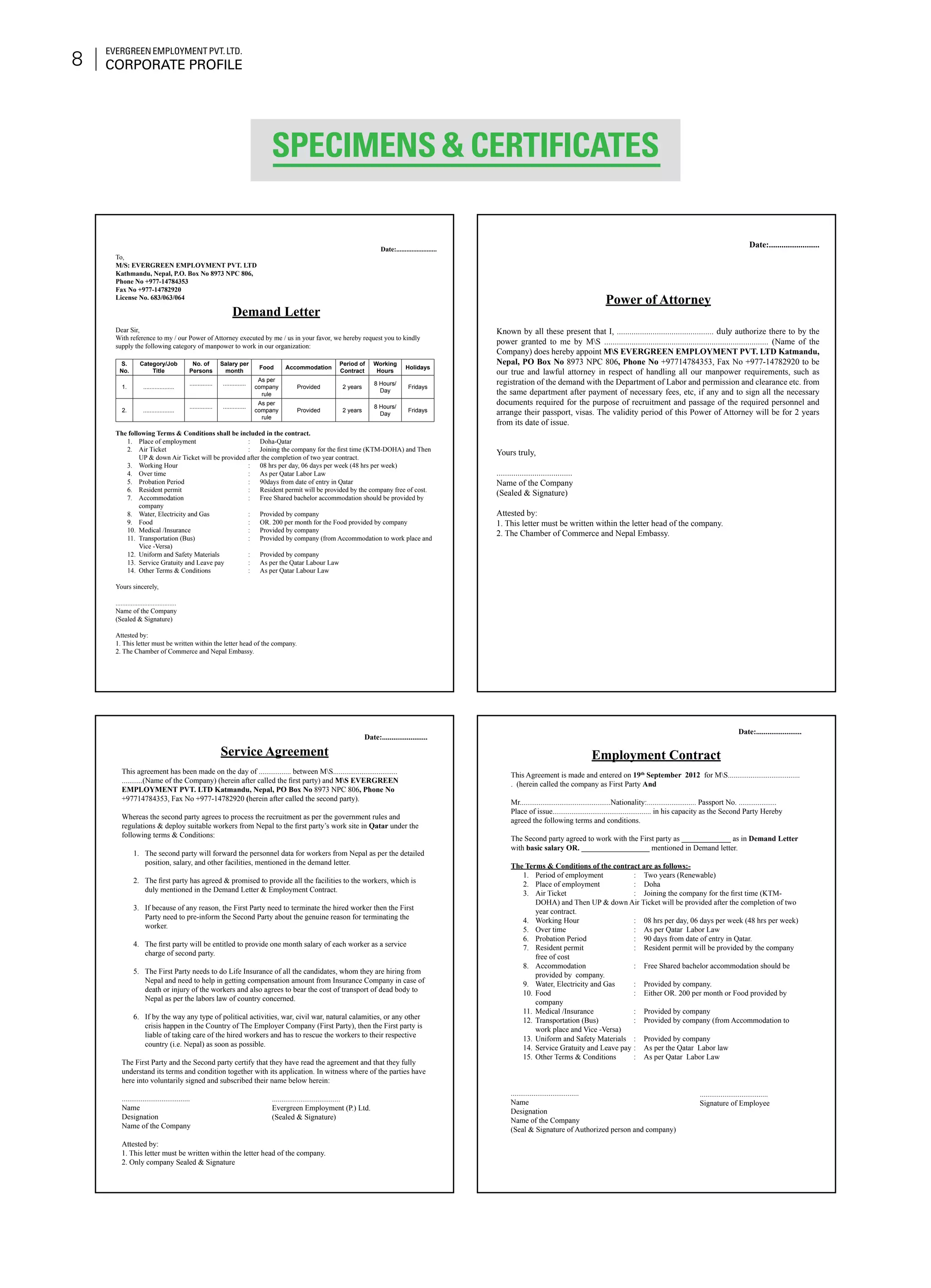 Evergreen Employment Pvt. Ltd.
Corporate Profile8
Date:........................
To,
M/S: EVERGREEN EMPLOYMENT PVT. LTD
Kathmandu, Nepal, P.O. Box No 8973 NPC 806,
Phone No +977-14784353
Fax No +977-14782920
License No. 683/063/064
Demand Letter
Dear Sir,
With reference to my / our Power of Attorney executed by me / us in your favor, we hereby request you to kindly
supply the following category of manpower to work in our organization:
S.
No.
Category/Job
Title
No. of
Persons
Salary per
month
Food Accommodation
Period of
Contract
Working
Hours
Holidays
1. ...................
.............. ..............
As per
company
rule
Provided 2 years
8 Hours/
Day
Fridays
2. ...................
.............. ..............
As per
company
rule
Provided 2 years
8 Hours/
Day
Fridays
The following Terms & Conditions shall be included in the contract.
Place of employment	 :	 Doha-Qatar1.	
Air Ticket	 : 	 Joining the company for the first time (KTM-DOHA) and Then2.	
UP & down Air Ticket will be provided after the completion of two year contract.
Working Hour	 :	 08 hrs per day, 06 days per week (48 hrs per week)3.	
Over time	 : 	 As per Qatar Labor Law4.	
Probation Period	 : 	 90days from date of entry in Qatar5.	
Resident permit	 : 	 Resident permit will be provided by the company free of cost.6.	
Accommodation	 : 	 Free Shared bachelor accommodation should be provided by7.	
company
Water, Electricity and Gas	 : 	 Provided by company8.	
Food	 : 	 OR. 200 per month for the Food provided by company9.	
Medical /Insurance	 : 	 Provided by company10.	
Transportation (Bus)	 : 	 Provided by company (from Accommodation to work place and11.	
Vice -Versa)
Uniform and Safety Materials	 : 	 Provided by company12.	
Service Gratuity and Leave pay	 : 	 As per the Qatar Labour Law13.	
Other Terms & Conditions	 : 	 As per Qatar Labour Law14.	
Yours sincerely,
....................................
Name of the Company
(Sealed & Signature)
Attested by:
1. This letter must be written within the letter head of the company.
2. The Chamber of Commerce and Nepal Embassy.
Date:........................
Power of Attorney
Known by all these present that I, .............................................. duly authorize there to by the
power granted to me by MS .............................................................................. (Name of the
Company) does hereby appoint MS EVERGREEN EMPLOYMENT PVT. LTD Katmandu,
Nepal, PO Box No 8973 NPC 806, Phone No +97714784353, Fax No +977-14782920 to be
our true and lawful attorney in respect of handling all our manpower requirements, such as
registration of the demand with the Department of Labor and permission and clearance etc. from
the same department after payment of necessary fees, etc, if any and to sign all the necessary
documents required for the purpose of recruitment and passage of the required personnel and
arrange their passport, visas. The validity period of this Power of Attorney will be for 2 years
from its date of issue.
Yours truly,
....................................
Name of the Company
(Sealed & Signature)
Attested by:
1. This letter must be written within the letter head of the company.
2. The Chamber of Commerce and Nepal Embassy.
Date:........................
Service Agreement
This agreement has been made on the day of ................. between MS..................................
...........(Name of the Company) (herein after called the first party) and MS EVERGREEN
EMPLOYMENT PVT. LTD Katmandu, Nepal, PO Box No 8973 NPC 806, Phone No
+97714784353, Fax No +977-14782920 (herein after called the second party).
Whereas the second party agrees to process the recruitment as per the government rules and
regulations & deploy suitable workers from Nepal to the first party’s work site in Qatar under the
following terms & Conditions:
The second party will forward the personnel data for workers from Nepal as per the detailed1.	
position, salary, and other facilities, mentioned in the demand letter.
The first party has agreed & promised to provide all the facilities to the workers, which is2.	
duly mentioned in the Demand Letter & Employment Contract.
If because of any reason, the First Party need to terminate the hired worker then the First3.	
Party need to pre-inform the Second Party about the genuine reason for terminating the
worker.
The first party will be entitled to provide one month salary of each worker as a service4.	
charge of second party.
The First Party needs to do Life Insurance of all the candidates, whom they are hiring from5.	
Nepal and need to help in getting compensation amount from Insurance Company in case of
death or injury of the workers and also agrees to bear the cost of transport of dead body to
Nepal as per the labors law of country concerned.
If by the way any type of political activities, war, civil war, natural calamities, or any other6.	
crisis happen in the Country of The Employer Company (First Party), then the First party is
liable of taking care of the hired workers and has to rescue the workers to their respective
country (i.e. Nepal) as soon as possible.
The First Party and the Second party certify that they have read the agreement and that they fully
understand its terms and condition together with its application. In witness where of the parties have
here into voluntarily signed and subscribed their name below herein:
....................................
Name
Designation
Name of the Company
Attested by:
1. This letter must be written within the letter head of the company.
2. Only company Sealed & Signature
Date:........................
					
Employment Contract
This Agreement is made and entered on 19th
September 2012 for MS......................................
. (herein called the company as First Party And
Mr................................................Nationality:.......................... Passport No. ....................
Place of issue.................................................... in his capacity as the Second Party Hereby
agreed the following terms and conditions.
The Second party agreed to work with the First party as _____________ as in Demand Letter
with basic salary OR. __________________ mentioned in Demand letter.
The Terms & Conditions of the contract are as follows:-
Period of employment	 :	 Two years (Renewable)1.	
Place of employment	 :	 Doha2.	
Air Ticket	 : 	 Joining the company for the first time (KTM-3.	
DOHA) and Then UP & down Air Ticket will be provided after the completion of two
year contract.
Working Hour	 : 	 08 hrs per day, 06 days per week (48 hrs per week)4.	
Over time	 : 	 As per Qatar Labor Law5.	
Probation Period	 : 	 90 days from date of entry in Qatar.6.	
Resident permit	 : 	 Resident permit will be provided by the company7.	
free of cost
Accommodation	 : 	 Free Shared bachelor accommodation should be8.	
provided by company.
Water, Electricity and Gas	 : 	 Provided by company.9.	
Food	 : 	 Either OR. 200 per month or Food provided by10.	
company
Medical /Insurance	 : 	 Provided by company11.	
Transportation (Bus)	 : 	 Provided by company (from Accommodation to12.	
work place and Vice -Versa)
Uniform and Safety Materials	 : 	 Provided by company13.	
Service Gratuity and Leave pay	:	 As per the Qatar Labor law14.	
Other Terms & Conditions	 : 	 As per Qatar Labor Law15.	
					
	
....................................
Name
Designation
Name of the Company
(Seal & Signature of Authorized person and company)
....................................
Evergreen Employment (P.) Ltd.
(Sealed & Signature)
....................................
Signature of Employee
Specimens & Certificates
 