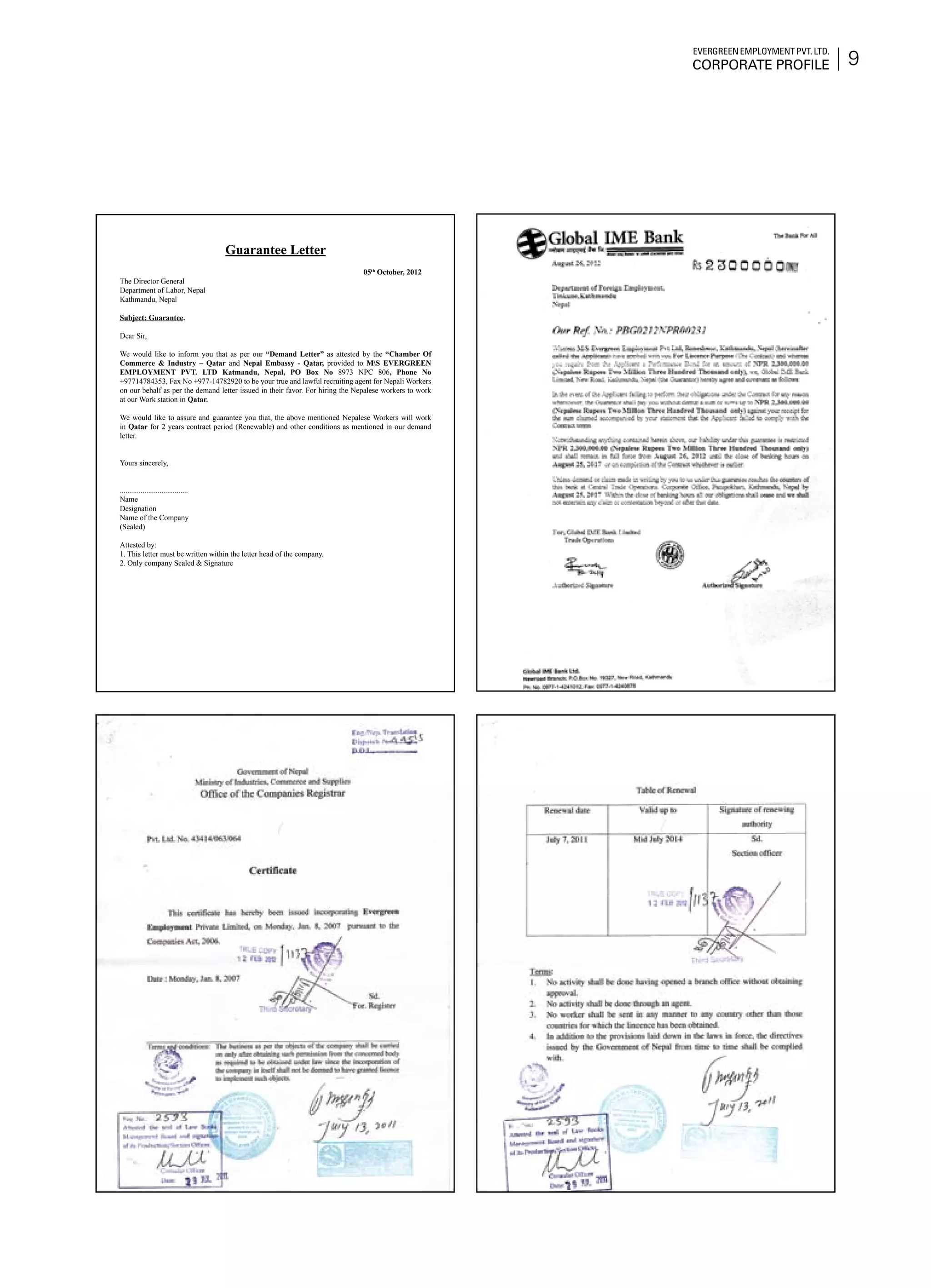 9
Evergreen Employment Pvt. Ltd.
Corporate Profile
Guarantee Letter
05th
October, 2012
The Director General
Department of Labor, Nepal
Kathmandu, Nepal
Subject: Guarantee.
Dear Sir,
We would like to inform you that as per our “Demand Letter” as attested by the “Chamber Of
Commerce & Industry – Qatar and Nepal Embassy - Qatar, provided to MS EVERGREEN
EMPLOYMENT PVT. LTD Katmandu, Nepal, PO Box No 8973 NPC 806, Phone No
+97714784353, Fax No +977-14782920 to be your true and lawful recruiting agent for Nepali Workers
on our behalf as per the demand letter issued in their favor. For hiring the Nepalese workers to work
at our Work station in Qatar.
We would like to assure and guarantee you that, the above mentioned Nepalese Workers will work
in Qatar for 2 years contract period (Renewable) and other conditions as mentioned in our demand
letter.
Yours sincerely,
....................................
Name
Designation
Name of the Company
(Sealed)
Attested by:
1. This letter must be written within the letter head of the company.
2. Only company Sealed & Signature
 