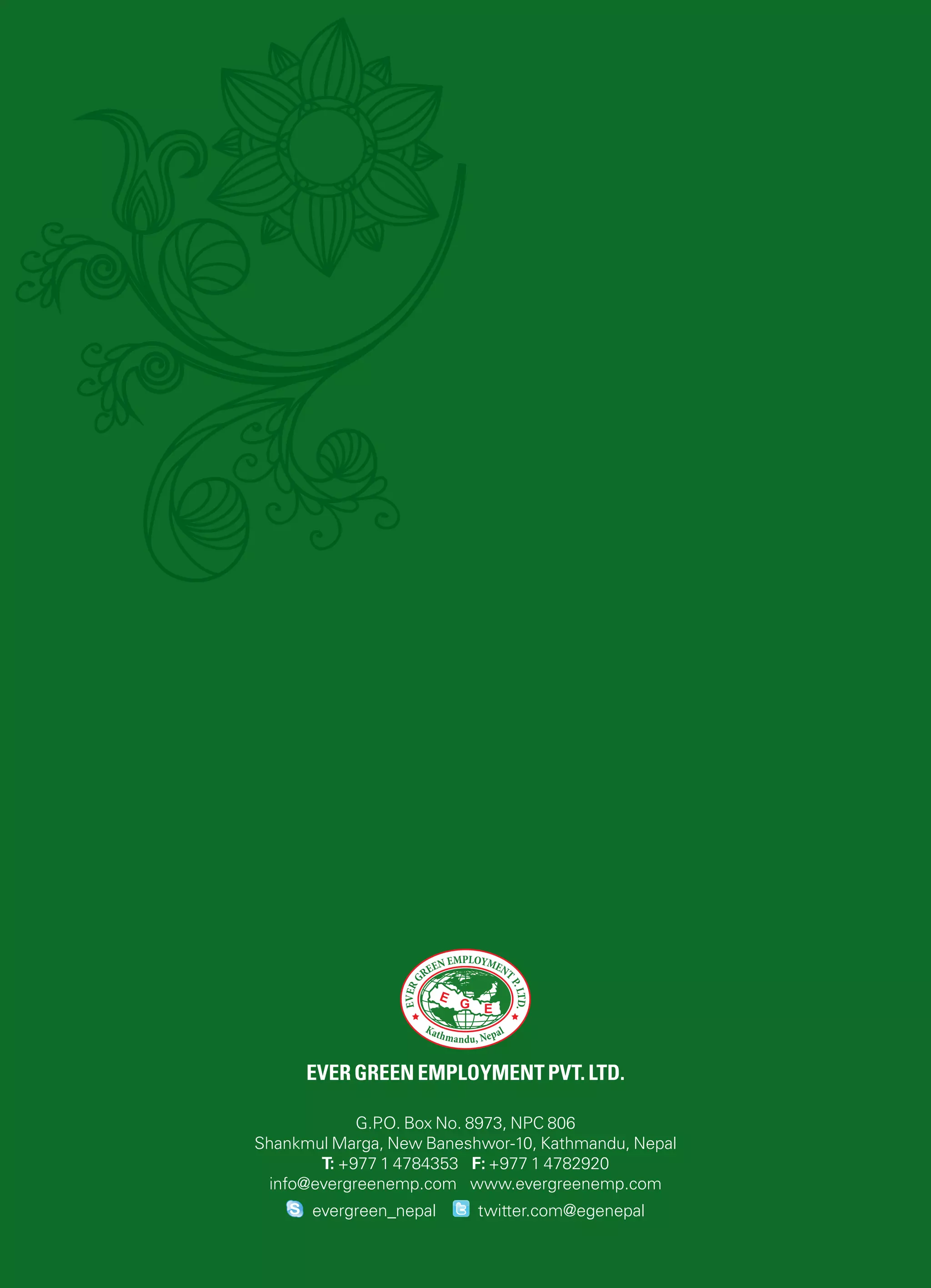 Ever green employment pvt. ltd.
G.P.O. Box No. 8973, NPC 806
Shankmul Marga, New Baneshwor-10, Kathmandu, Nepal
T: +977 1 4784353 F: +977 1 4782920
info@evergreenemp.com www.evergreenemp.com
twitter.com@egenepalevergreen_nepal
 