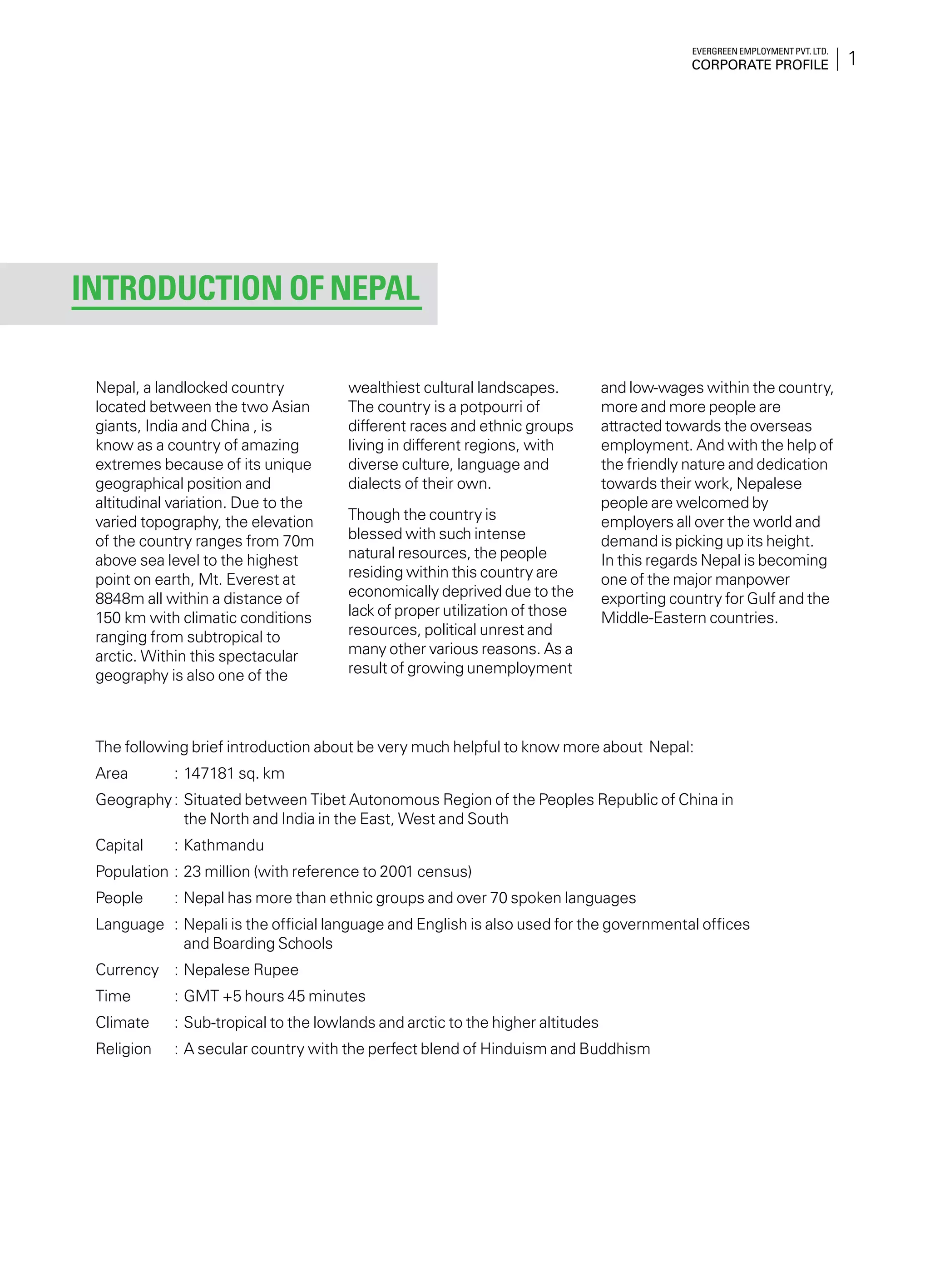 1
Evergreen Employment Pvt. Ltd.
Corporate Profile
Nepal, a landlocked country
located between the two Asian
giants, India and China , is
know as a country of amazing
extremes because of its unique
geographical position and
altitudinal variation. Due to the
varied topography, the elevation
of the country ranges from 70m
above sea level to the highest
point on earth, Mt. Everest at
8848m all within a distance of
150 km with climatic conditions
ranging from subtropical to
arctic. Within this spectacular
geography is also one of the
wealthiest cultural landscapes.
The country is a potpourri of
different races and ethnic groups
living in different regions, with
diverse culture, language and
dialects of their own.
Though the country is
blessed with such intense
natural resources, the people
residing within this country are
economically deprived due to the
lack of proper utilization of those
resources, political unrest and
many other various reasons. As a
result of growing unemployment
and low-wages within the country,
more and more people are
attracted towards the overseas
employment. And with the help of
the friendly nature and dedication
towards their work, Nepalese
people are welcomed by
employers all over the world and
demand is picking up its height.
In this regards Nepal is becoming
one of the major manpower
exporting country for Gulf and the
Middle-Eastern countries.
Introduction of Nepal
The following brief introduction about be very much helpful to know more about Nepal:
Area	 :	147181 sq. km
Geography	:	Situated between Tibet Autonomous Region of the Peoples Republic of China in
the North and India in the East, West and South
Capital	 :	Kathmandu
Population	:	23 million (with reference to 2001 census)
People	 : 	Nepal has more than ethnic groups and over 70 spoken languages
Language	 :	Nepali is the official language and English is also used for the governmental offices
and Boarding Schools
Currency	 :	Nepalese Rupee
Time	 :	GMT +5 hours 45 minutes
Climate	 :	Sub-tropical to the lowlands and arctic to the higher altitudes
Religion	 :	A secular country with the perfect blend of Hinduism and Buddhism
 
