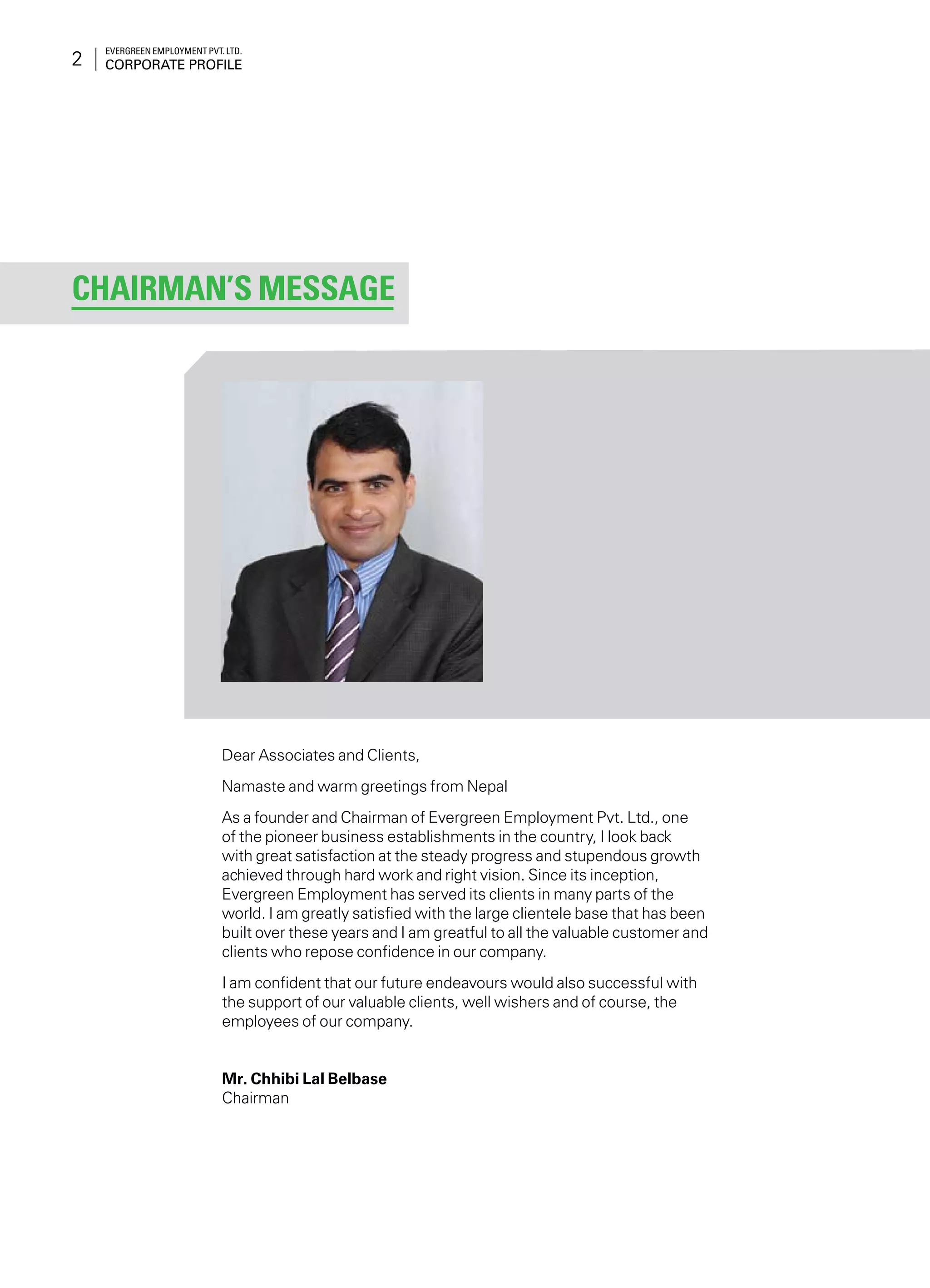 Evergreen Employment Pvt. Ltd.
Corporate Profile2
Dear Associates and Clients,
Namaste and warm greetings from Nepal
As a founder and Chairman of Evergreen Employment Pvt. Ltd., one
of the pioneer business establishments in the country, I look back
with great satisfaction at the steady progress and stupendous growth
achieved through hard work and right vision. Since its inception,
Evergreen Employment has served its clients in many parts of the
world. I am greatly satisfied with the large clientele base that has been
built over these years and I am greatful to all the valuable customer and
clients who repose confidence in our company.
I am confident that our future endeavours would also successful with
the support of our valuable clients, well wishers and of course, the
employees of our company.
Mr. Chhibi Lal Belbase
Chairman
Chairman’s Message
 
