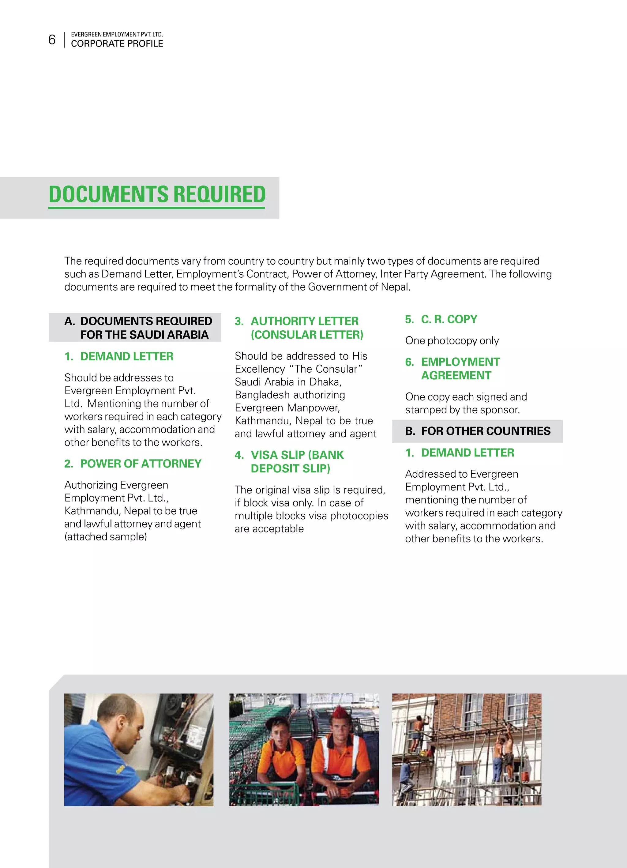 Evergreen Employment Pvt. Ltd.
Corporate Profile6
Documents Required
A.	 Documents required
for the Saudi Arabia
1.	 Demand Letter
Should be addresses to
Evergreen Employment Pvt.
Ltd. Mentioning the number of
workers required in each category
with salary, accommodation and
other benefits to the workers.
2.	 Power of Attorney
Authorizing Evergreen
Employment Pvt. Ltd.,
Kathmandu, Nepal to be true
and lawful attorney and agent
(attached sample)
3.	 Authority Letter
(Consular Letter)
Should be addressed to His
Excellency “The Consular”
Saudi Arabia in Dhaka,
Bangladesh authorizing
Evergreen Manpower,
Kathmandu, Nepal to be true
and lawful attorney and agent
4.	 Visa Slip (Bank
Deposit Slip)
The original visa slip is required,
if block visa only. In case of
multiple blocks visa photocopies
are acceptable
5.	 C. R. Copy
One photocopy only
6.	 Employment
Agreement
One copy each signed and
stamped by the sponsor.
B.	For other countries
1.	 Demand Letter
Addressed to Evergreen
Employment Pvt. Ltd.,
mentioning the number of
workers required in each category
with salary, accommodation and
other benefits to the workers.
The required documents vary from country to country but mainly two types of documents are required
such as Demand Letter, Employment’s Contract, Power of Attorney, Inter Party Agreement. The following
documents are required to meet the formality of the Government of Nepal.
 
