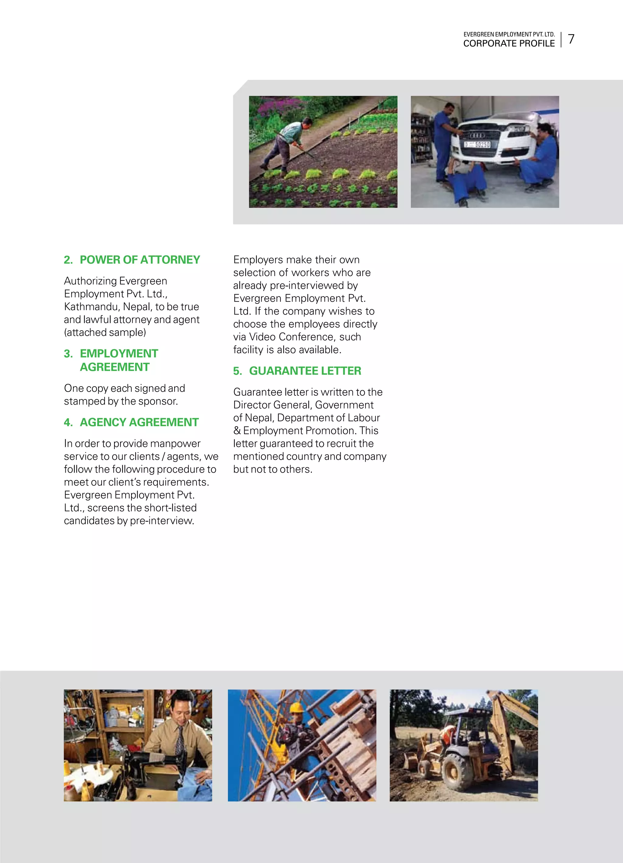 7
Evergreen Employment Pvt. Ltd.
Corporate Profile
2.	 Power of Attorney
Authorizing Evergreen
Employment Pvt. Ltd.,
Kathmandu, Nepal, to be true
and lawful attorney and agent
(attached sample)
3.	 Employment
Agreement
One copy each signed and
stamped by the sponsor.
4.	 Agency Agreement
In order to provide manpower
service to our clients / agents, we
follow the following procedure to
meet our client’s requirements.
Evergreen Employment Pvt.
Ltd., screens the short-listed
candidates by pre-interview.
Employers make their own
selection of workers who are
already pre-interviewed by
Evergreen Employment Pvt.
Ltd. If the company wishes to
choose the employees directly
via Video Conference, such
facility is also available.
5.	Guarantee Letter
Guarantee letter is written to the
Director General, Government
of Nepal, Department of Labour
& Employment Promotion. This
letter guaranteed to recruit the
mentioned country and company
but not to others.
 