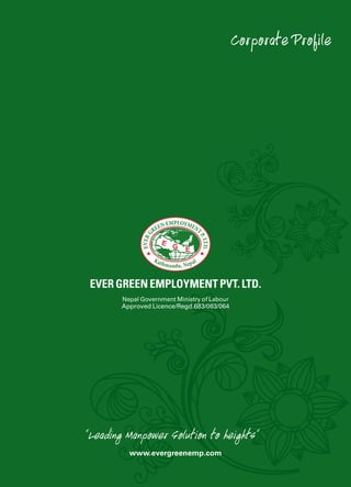Evergreen Employment Pvt. Ltd.
Corporate Profile
Ever green employment pvt. ltd.
www.evergreenemp.com
Nepal Government Ministry of Labour
Approved Licence/Regd.683/063/064
“Leading Manpower Solution to heights“
 