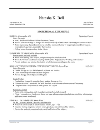Natasha	K.	Bell	 Page	1	
	
	
Natasha K. Bell
2190 Robbins St, #5 (801) 928-8194
St Paul, Minnesota 55114 bellx@umn.edu
PROFESSIONAL EXPERIENCE
RS EDEN, Minneapolis, MN September-Current
Intern Therapist
• Men’s Residential Substance Abuse Treatment Center
• Provide relational therapy to strength and heal relationships that have been affected by the substance abuse
• Assist in preparing the residents to move out of the treatment facility by preparing them and their support
system (family, partners, parents) for the transition
• Co-lead group therapy sessions for the clients
UNIVERSITY OF MINNESOTA, Minneapolis, MN September-Current
Research and Teaching Assistant
• Assist in the writing, data analysis, and presenting of scholarly research
• Assist Dr. William Goodman in teaching “FSOS 2101: Preparation for Working with Families”
• Provide guidance and tutoring for students to help them successfully pass the course
BRIGHAM YOUNG UNIVERSITY COMPREHENSIVE CLINIC, Provo, Utah 2013-2015
Intern Therapist
• Provide therapy services for individuals, couples, and families
• Create treatment plans and track client progress
• Provide therapy in both Spanish and English
Intake Worker
• Conduct interviews with potential clients seeking therapy services
• Evaluate the client’s needs and “fit” with the clinic, refer clients to other resources if necessary
• Completed intake assessments in both Spanish and English
Research Assistant
• Assist in the writing, data analysis, and presenting of scholarly research
• Primary research areas: Adolescent shame and hope, adolescent-parent and adolescent-sibling relationships,
adolescent-parent attachment
UTAH VALLEY UNIVERSITY, Orem, Utah 2011-2015
NCAA Division I Women’s Soccer Assistant Coach
• Work with a team of 25-30 female student athletes, ages 17-22.
• Organize training programs, summer camps, practices, and nutrition of the athletes.
• Oversee the academic, emotional, and overall well-being of the athletes.
 