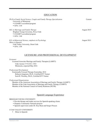 Natasha	K.	Bell	 Page	2	
	
	
EDUCATION
Ph.D in Family Social Science, Couple and Family Therapy Specialization Current
University of Minnesota
• COAMFT accredited program
• GPA: 3.50
M.S. in Marriage and Family Therapy August 2015
Brigham Young University, Provo Utah
• COAMFT accredited program
• GPA: 3.80
B.S. in Behavioral Science, emphasis in Psychology August 2011
Minor in Spanish
Utah Valley University, Orem Utah
• GPA: 3.84
LICENSURE AND PROFESSIONAL DEVELOPMENT
Licensure
Licensed Associate Marriage and Family Therapist (LAMFT)
Utah, license # 9562861-3904
Minnesota, expected May 2016
Professional Development
Emotionally Focused Therapy Externship, 2014
Rebecca Jorgensen, Ph.D., Certified EFT Trainer
Scott R. Woolley, Ph.D., Certified EFT Trainer
Professional Organizations
Member of the American Association of Marriage and Family Therapy (AAMFT)
Member of the Utah Association of Marriage and Family Therapy (UAMFT)
Member of the National Council of Family Relations (NCFR)
Spanish Language Experience
BRIGHAM YOUNG UNIVERSITY
• Provide therapy and intake services for Spanish-speaking clients
• Hispanic Community Outreach projects
• Spanish supervision under Dr. Roy Bean and Sergio Pereyra
UTAH VALLEY UNIVERSITY
• Minor in Spanish
 