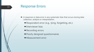 Response Errors
 A response or data error is any systematic bias that occurs during data
collection, analysis or interpretation.
Respondent error (e.g., lying, forgetting, etc.)
Interviewer bias
Recording errors
Poorly designed questionnaires
Measurement error
13
 