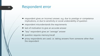 Respondent error
 respondent gives an incorrect answer, e.g. due to prestige or competence
implications, or due to sensitivity or social undesirability of question
 respondent misunderstands the requirements
 lack of motivation to give an accurate answer
 “lazy” respondent gives an “average” answer
 question requires memory/recall
 proxy respondents are used, i.e. taking answers from someone other than
the respondent
14
 