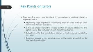 Key Points on Errors
 Non-sampling errors are inevitable in production of national statistics.
Important that:-
 At planning stage, all potential non-sampling errors are listed and steps taken
to minimise them are considered.
 If data are collected from other sources, question procedures adopted for data
collection, and data verification at each step of the data chain.
 Critically view the data collected and attempt to resolve queries immediately
they arise.
 Document sources of non-sampling errors so that results presented can be
interpreted meaningfully.
17
 