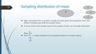 Sampling distribution of mean
 Mean calculated from a sample is usually the best guess for population mean. But
different samples give different sample means!
 It can be shown that sample means from samples of size n are normally distributed:
 Term is called standard error (standard deviation of sample means).
),(
n
N


n

1x
2x
3x

19
 
