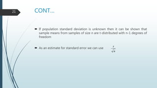 CONT…
 If population standard deviation is unknown then it can be shown that
sample means from samples of size n are t-distributed with n-1 degrees of
freedom
 As an estimate for standard error we can use
n
s
21
 