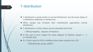 T-distribution
 T-distribution is quite similar to normal distribution, but the exact shape of
t-distribution depends on sample size
 When sample size increases then t-distribution approaches normal
distribution
 T-distribution’s critical values can be calculated with Excel
=TINV(probability ; degrees of freedom)
 In the case of error margin for mean degrees of freedom equals n – 1
(n=sample size)
 Ex. Critical value for 95% confidence level when sample size is 50:
=TINV(0,05;49) results 2,00957
22
 
