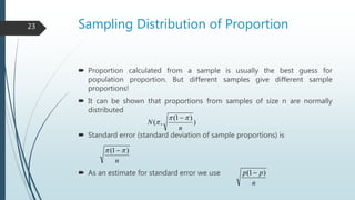 Sampling Distribution of Proportion
 Proportion calculated from a sample is usually the best guess for
population proportion. But different samples give different sample
proportions!
 It can be shown that proportions from samples of size n are normally
distributed
 Standard error (standard deviation of sample proportions) is
 As an estimate for standard error we use
)
)1(
,(
n
N



n
)1(  
n
pp )1( 
23
 