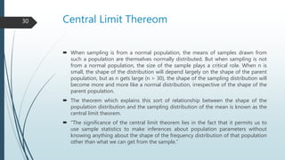 Central Limit Thereom
 When sampling is from a normal population, the means of samples drawn from
such a population are themselves normally distributed. But when sampling is not
from a normal population, the size of the sample plays a critical role. When n is
small, the shape of the distribution will depend largely on the shape of the parent
population, but as n gets large (n > 30), the shape of the sampling distribution will
become more and more like a normal distribution, irrespective of the shape of the
parent population.
 The theorem which explains this sort of relationship between the shape of the
population distribution and the sampling distribution of the mean is known as the
central limit theorem.
 “The significance of the central limit theorem lies in the fact that it permits us to
use sample statistics to make inferences about population parameters without
knowing anything about the shape of the frequency distribution of that population
other than what we can get from the sample.”
30
 