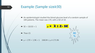 Example (Sample size≥30)
 An epidemiologist studied the blood glucose level of a random sample of
100 patients. The mean was 170, with a SD of 10.
 SE = 10/10 = 1
 Then CI:
  = 170 + 1.96  1 168.04   ≥ 171.96
95
%
 = X + Z SE
42
 