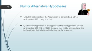 Null & Alternative Hypotheses
 H0 Null Hypothesis states the Assumption to be tested e.g. SBP of
participants = 120 (H0: m = 120).
 H1 Alternative Hypothesis is the opposite of the null hypothesis (SBP of
participants ≠ 120 (H1: m ≠ 120). It may or may not be accepted and it is
the hypothesis that is believed to be true by the researcher
45
 