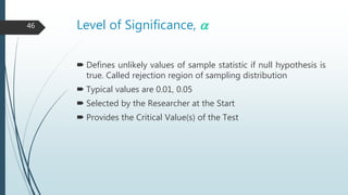 Level of Significance, a
 Defines unlikely values of sample statistic if null hypothesis is
true. Called rejection region of sampling distribution
 Typical values are 0.01, 0.05
 Selected by the Researcher at the Start
 Provides the Critical Value(s) of the Test
46
 