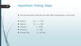 Hypothesis Testing: Steps
 Test the Assumption that the true mean SBP of participants is 120 mmHg.
 State H0 H0 : m = 120
 State H1 H1 : m  120
 Choose a a = 0.05
 Choose n n = 100
 Choose Test: Z, t, X2 Test
49
 