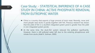 Case Study: - STATISTICAL INFERENCE OF A CASE
STUDY IN CHINA: ACTIVE PHOSPHATE REMOVAL
FROM EUTROPHIC WATER
 China is a country that exports a huge amount of duck meat. Recently, more and
more people raise ducks in ponds together with fish. Previous research has shown
that the yield of fish in a duckfish integrated system pond is greater than the yield
in non-integrated system ponds.
 At the same time, the duck-fish system reduced the pollution significantly.
However, there is still polluted water left due to the entering phosphorous and
nitrate from ducks (Adel K. Soliman, 2000)
57
 