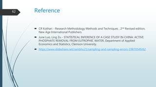 Reference
 CR Kothari - Research Methodology Methods and Techniques , 2nd Revised edition,
New Age International Publishers.
 June Luo, Ling Zu - STATISTICAL INFERENCE OF A CASE STUDY IN CHINA: ACTIVE
PHOSPHATE REMOVAL FROM EUTROPHIC WATER, Department of Applied
Economics and Statistics, Clemson University.
 https://www.slideshare.net/rambhu21/sampling-and-sampling-errors-19870549/62
62
 