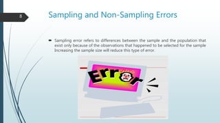 Sampling and Non-Sampling Errors
 Sampling error refers to differences between the sample and the population that
exist only because of the observations that happened to be selected for the sample
Increasing the sample size will reduce this type of error.
8
 