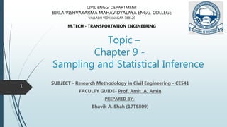 Topic –
Chapter 9 -
Sampling and Statistical Inference
SUBJECT - Research Methodology in Civil Engineering - CE541
FACULTY GUIDE- Prof. Amit .A. Amin
PREPARED BY:-
Bhavik A. Shah (17TS809)
CIVIL ENGG. DEPARTMENT
BIRLA VISHVAKARMA MAHAVIDYALAYA ENGG. COLLEGE
VALLABH VIDYANAGAR-388120
M.TECH - TRANSPORTATION ENGINEERING
1
 
