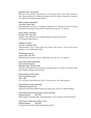 September 1998 - January 2000
SQL Server 6.5, Access 95/97, Crystal Reports 6.0, Visual Basic 5/6, ADO 2.0, Excel 95/97, Visual Source
Safe. Reporting Solutions for Tele-Marketing Databases under POINT platform, responsible for requirement
from original brief to completed and tested software
Digital (Compaq), Basingstoke
June 1998 - August 1998
Developer/Integrator. Visual C/C++, Visual Basic 4/5, Windows NT 4.0. Integration of Excalibur Technology's
RetrievalWare (Text Retrieval system) and DEC's PathWorks (OO Groupware). SC’ Clearance.
GCHQ, Oakley, Cheltenham
December 1997 - May 1998
Developer. Access 97/Windows NT 4.0. Bespoke databases converted from legacy apps.
‘DV’ (Developed Vetting) Clearance.
NatWest Life, Bristol
June 1997 - November 1997
Analyst/Programmer. Work on laptop based "Point Of Sale" (POS) system for life and financial service
applications. C/C++, RAIMA database, MFC.
MoD Abbeywood Bristol
January 1997 - April 1997
Database Developer, Access 95 multi-user. SSADM design. SQL, VBA, DAO. ‘SC’ Clearance.
Lucent Technologies, Malmesbury
Senior Software Engineer
September 1996 - December 1996
Developer on SDH Network realtime transmission management systems. C and SDL-92, using SDT toolset.
UNIX , SPARC-5 workstations under SUN-OS4.x.
Science Systems Limited, Bristol
Senior Analyst Programmer
1992 - 1996
C/C++, SQL-Server, VB6, Serial Comms, TCP-IP. Numerous projects. Team Leader experience.
Myriad Solutions Limited, Cambridge
Sales/Support Engineer 1991
Supporting Intel i860 based DASH!860 range of add in boards, with C, Fortran, etc. Sales and Marketing.
Philips Radio Communication Systems Limited, Cambridge
Software Engineer 1987-1991
BAND III ‘Digital Trunked’ Mobile Radio. Realtime/Embedded. C for PC. Assembler, PL/M & SDL for 8051s.
Racal Avionics Limited (Now Thales), London
Software Engineer 1983-1987
Developing software for RAvL's RAMS Flight Management System.
 
