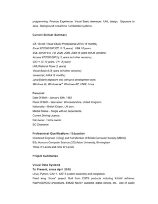 programming. Finance Experience. Visual Basic developer. UML design. Exposure to
Java. Background in real time / embedded systems.
Current Skillset Summary
C#, Vb.net, Visual Studio Professional 2010 (18 months)
Excel 97/2000/2003/2010 (3 years). VBA 10 years.
SQL-Server 6.5, 7.0, 2000, 2005, 2008 (8 years incl all versions)
Access 97/2000/2003 (10 years incl other versions)..
C/C++ (C 10 years, C++ 3 years)
UML/Rational Rose (2 years)
Visual Basic 6 (8 years incl other versions)
Javascript, AJAX (6 months)
Java/Solaris exposure and own java development work.
Windows 9x, Windows NT, Windows-XP, UNIX, Linux.
Personal
Date Of Birth - January 30th, 1962
Place Of Birth - Worcester, Worcestershire, United Kingdom.
Nationality – British Citizen, UK born.
Marital Status – Single with no dependents.
Current Driving Licence.
Car owner. Home owner.
SC Clearance
Professional Qualifications / Education
Chartered Engineer (CEng) and Full Member of British Computer Society (MBCS)
BSc Honours Computer Science (2/2) Aston University, Birmingham
Three 'A' Levels and Nine 'O' Levels
Project Summaries
Visual Data Systems
To Present, since April 2015
Linux, Python, C/C++. COTS system assembly and integration.
Fixed wing “drone” project. Built from COTS products including X-UAV airframe,
RasPi/ODROID processors, EMLID Navio+ autopilot, digital servos, etc. Use of public
 