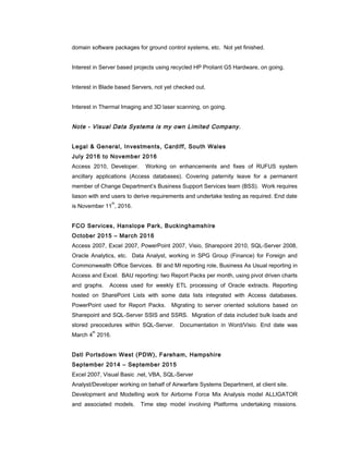 domain software packages for ground control systems, etc. Not yet finished.
Interest in Server based projects using recycled HP Proliant G5 Hardware, on going.
Interest in Blade based Servers, not yet checked out.
Interest in Thermal Imaging and 3D laser scanning, on going.
Note - Visual Data Systems is my own Limited Company.
Legal & General, Investments, Cardiff, South Wales
July 2016 to November 2016
Access 2010, Developer. Working on enhancements and fixes of RUFUS system
ancillary applications (Access databases). Covering paternity leave for a permanent
member of Change Department’s Business Support Services team (BSS). Work requires
liason with end users to derive requirements and undertake testing as required. End date
is November 11
th
, 2016.
FCO Services, Hanslope Park, Buckinghamshire
October 2015 – March 2016
Access 2007, Excel 2007, PowerPoint 2007, Visio, Sharepoint 2010, SQL-Server 2008,
Oracle Analytics, etc. Data Analyst, working in SPG Group (Finance) for Foreign and
Commonwealth Office Services. BI and MI reporting role, Business As Usual reporting in
Access and Excel. BAU reporting: two Report Packs per month, using pivot driven charts
and graphs. Access used for weekly ETL processing of Oracle extracts. Reporting
hosted on SharePoint Lists with some data lists integrated with Access databases.
PowerPoint used for Report Packs. Migrating to server oriented solutions based on
Sharepoint and SQL-Server SSIS and SSRS. Migration of data included bulk loads and
stored preocedures within SQL-Server. Documentation in Word/Visio. End date was
March 4
th
2016.
Dstl Portsdown West (PDW), Fareham, Hampshire
September 2014 – September 2015
Excel 2007, Visual Basic .net, VBA, SQL-Server
Analyst/Developer working on behalf of Airwarfare Systems Department, at client site.
Development and Modelling work for Airborne Force Mix Analysis model ALLIGATOR
and associated models. Time step model involving Platforms undertaking missions.
 