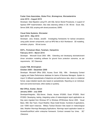 Foster Care Associates, Stoke Prior, Bromsgrove, Worcestershire
June 2010 – August 2010
Developer. Data Migration using ETL with SQL Server Stored Procedures, in support of
Agresso ERP implementation. Also data cleansing utilities in C#, VB.net. Excel, SQL
Server 2008, SQL scripting with stored procedures, SSRS.
Visual Data Systems, Worcester
April 2010 – May 2010
Developer. Java, Eclipse, Java3D. Investigating frameworks for tactical simulations
using public domain components, such as NPS Net or AUV Workbench. 3D modelling,
animation, physics. VB.net course.
DSTL, Portsdown-West, Fareham, Hampshire
February 2010 – March 2010
Developer. Microsoft Excel 2003. VBA. Extending and developing stochastic/event
driven simulation modelling software for ground force protection scenarios, as per
requirements. ‘SC’ Clearance
Lloyds-TSB, Birmingham
October 2009 – December 2009
Developer. Microsoft Office 2003, Access, Excel. SQL. VBA. Developing Contact
Logging and Sales Performance database for teams of Business Managers. System to
import 12 different spreadsheets of telephone and performance data, store in a relational
format, output detailed reports also based on spreadsheets. Reporting on an individual,
team and centre level basis, either weekly or quarterly.
Met Office, Exeter, Devon
January 2008 – July 2009
Developer/Integrator, SQL-Server, Oracle, Access 97/2003, Excel 97/2003, Word
97/2003. Developing, testing, integrating suites of meteorological report applications as
they were migrated from Windows NT to Windows XP/Windows Server 2003. Visual
Basic, VBA. Star Team, Visual Weather, Wyse Install Scripts. Hundreds of applications,
over 13000 report instances. Military Tactical Decision Aids based on meteorological
data. Weather Warnings Messaging Applications. Warnings report application based on
Access/Excel/Word within enterprise framework. Contract renewed four times. ‘SC’
Clearance.
 