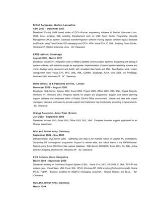 British Aerospace, Warton, Lancashire
April 2007 – December 2007
Developer. Porting UNIX based suites of C/C++/Fortran engineering software to Redhat Enterprise Linux.
UNIX, Linux scripting, SQL scripting. Development work on UGS Team Center Programme Lifecycle
Management (PLM) system. Database transfer/migration software moving objects between legacy database
and Oracle, using Team Center OO messaging and C/C++ APIs. Visual C++, C, UML, Scripting, Team Center,
Windows-XP, Redhat Enterprise Linux. ‘SC’ Clearance.
EADS Astrium, Stevenage
August 2006 - March 2007
Developer, Visual C++. Integration work on Military Satellite Communication systems. Integrating and testing of
system software, with solutions sought as appropriate. Implementation of control system telemetry screens and
mimic displays using Javascript and AJAX, with simulated data feeds and XML. Specification work, system
configuration work. Visual C++, MFC, UML, XML, CORBA, Javascript, AJAX, Visio 2003, MS Frontpage,
Windows 2000, Windows-XP. ‘SC’ Clearance.
Home Office / Id & Passports Service, London
November 2005 – August 2006
Developer, SQL-Server, Access 2003, Excel 2003, Project 2003, Office 2003, VBA, SQL, Crystal Reports,
Windows NT, Windows 2003. Progress reports for project and programme. Support and extend planning
support software and databases within a Project Control Office environment. Advise and liase with project
managers, planners, and users to provide support and implement new functionality according to requirements.
‘SC’ Clearance.
Orange Telecomm, Aztec West (Bristol)
July 2005 - September 2005
Developer, Access 2003, Excel 2003, Office 2003, SQL, VBA. Complete business support application for an
Orange department.
HQ Land, British Army, Salisbury
September 2004 - May 2005
DBA/Developer. SQL-Server 2005. Gathering user data to for multisite rollout of updated PC workstations.
Supporting DII 'convergence' programme. Support to remote sites, and rollout teams in the UK/Worldwide.
Reports using Excel 2003 from data capture database. SQL-Server 2000/2005, Excel 2003, dts, SQL, Active
Directory scripting, Windows NT, Windows-XP. ‘SC’ Clearance.
EDS Defence, Hook, Hampshire
March 2004 - September 2004
Developer working on Command Support System (CSS). Visual C++, MFC, HP UNIX C, UML, TCP-IP and
sockets, java. Visual Basic, VBA, Excel, SQL, HPUX, Windows NT, UNIX scripting (Perl and Kornshell), Oracle
Pro-C, TCP/IP. Express scripting for ADatP-3 messaging, javascript. Shared libraries and DLLs. ‘SC’
Clearance.
HQ Land, British Army, Salisbury
March 2004
 