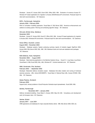 Developer. Access 97, Access 2003, Excel 2003, Office 2003, VBA. Evaluation of numerous Access 97 /
Windows NT based applications for migration to Access 2003/Windows-XP environment. Produced report for
client with recommendations. ‘SC’ Clearance.
DSTL, Farnborough, Hampshire
January 2004 - February 2004
Work on simulation modelling application. Visual Basic 6, SQL-Server 2000. Numerous enhancements and
additions to existing system. Planning and scheduling algorithm design. ‘SC’ Clearance.
HQ Land, British Army, Salisbury
December 2003
Developer. Access 97, Access 2003, Excel 97, Office 2003, VBA. Access 97 based applications for migration
to Access 2003 / Windows-XP environment. Produced report for client with recommendations. ‘SC’ Clearance.
Home Office, Vauxhall, London
August 2003 – November 2003
Developer. Database systems. System producing summary reports of incidents logged. MapPoint 2002,
Access 2000, SQL-Server 2000, SQL, VBA. GIS, Statistical charts and multi-user database work packages.
‘SC’ Clearance.
EDS Defence, Hook, Hampshire
November 2002 – August 2003
Developer. Naval planning applications in the Maritime Systems Group. Visual C++, iLog Views, iLog Solver,
Visual Basic 6, VBA, Excel 2000, SQL, UML, Windows NT. Contract extended once. ‘SC’ Clearance.
AMS, Donibristle, Fife, Scotland
February 2002 – September 2002
Developer. Networked defence simulation project. Databases that allow creation and running of individual
exercise scenarios. UML, Active-X/DCOM/MTS. Visual Basic 6, Rational Rose UML, Access 97/2000, VBA,
SQL. ‘SC’ Clearance.
Alplas Plastics, Droitwich
February 2002
Support work, remedy problems in Excel Production Schedule report spreadsheets. Excel 2000, VBA.
Qinetiq, Farnborough
November 2001 – January 2002
Defence simulation/modelling. Visual Basic 6, Access 2000, Map Info GIS. Consultancy and development
work, for European client. ‘SC’ Clearance.
Identex, Bristol
January 2001 - June 2001
CRM applications and databases for major corporate Identex clients. VB6, SQL-Server 2000, ADO, etc.
 
