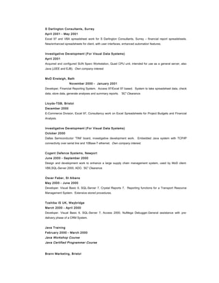 S Darlington Consultants, Surrey
April 2001 - May 2001
Excel 97 and VBA spreadsheet work for S Darlington Consultants, Surrey – financial report spreadsheets.
New/enhanced spreadsheets for client, with user interfaces, enhanced automation features.
Investigative Development (For Visual Data Systems)
April 2001
Acquired and configured SUN Sparc Workstation, Quad CPU unit, intended for use as a general server, also
Java (J2EE and EJB). Own company interest.
MoD Ensleigh, Bath
November 2000 - January 2001
Developer, Financial Reporting System. Access 97/Excel 97 based. System to take spreadsheet data, check
data, store data, generate analyses and summary reports. 'SC' Clearance.
Lloyds-TSB, Bristol
December 2000
E-Commerce Division, Excel 97, Consultancy work on Excel Spreadsheets for Project Budgets and Financial
Analysis.
Investigative Development (For Visual Data Systems)
October 2000
Dallas Semiconductor 'TINI' board, investigative development work. Embedded Java system with TCP/IP
connectivity over serial line and 10Base-T ethernet. Own company interest.
Cogent Defence Systems, Newport
June 2000 - September 2000
Design and development work to enhance a large supply chain management system, used by MoD client.
VB6,SQL-Server 2000, ADO. 'SC' Clearance.
Oscar Faber, St Albans
May 2000 - June 2000
Developer. Visual Basic 6, SQL-Server 7, Crystal Reports 7. Reporting functions for a Transport Resource
Management System. Extensive stored procedures.
Toshiba IS UK, Weybridge
March 2000 - April 2000
Developer. Visual Basic 6, SQL-Server 7, Access 2000, NuMega Debugger.General assistance with pre-
delivery phase of a CRM System.
Java Training
February 2000 - March 2000
Java Workshop Course
Java Certified Programmer Course
Brann Marketing, Bristol
 
