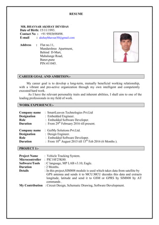 RESUME
MR. BHAVSAR AKSHAY DEVIDAS
Date of Birth: 15/11/1993.
Contact No : +91 9503698498.
E-mail : akshaybhavsar30@gmail.com
Address : Flat no.11,
Mandarshree Apartment,
Behind D-Mart,
Mahalunge Road,
Baner,pune
PIN:411045.
CAREER GOAL AND AMBITION:-
My career goal is to develop a long-term, mutually beneficial working relationship,
with a vibrant and pro-active organization through my own intelligent and competently
executed hard work.
As I have the relevant personality traits and inherent abilities, I shall aim to one of the
leading professionals in my field of work.
WORK EXPERIENCE:-
Company name : SmartLeaven Technologies Pvt.Ltd
Designation : Embedded Engineer.
Role : Embedded Software Developer.
Duration : From 29th
February 2016 till present.
Company name : GetMy Solutions Pvt.Ltd.
Designation : Design Engineer.
Role : Embedded Software Developer.
Duration : From 10th
August 2015 till 15th
Feb 2016 (6 Months ).
PROJECT 1:-
Project Name : Vehicle Tracking System.
Microcontroller : PIC18F25K80.
Software/Tools : C language, MP LAB v3.10, Eagle.
Duration : 2 Months.
Details : In this project,SIM808 module is used which takes data from satellite by
GPS antenna and sends it to MCU.MCU decodes this data and extracts
longitude, latitude and send it to GSM or GPRS by SIM808 by AT
commands .
My Contribution : Circuit Design, Schematic Drawing, Software Development.
 
