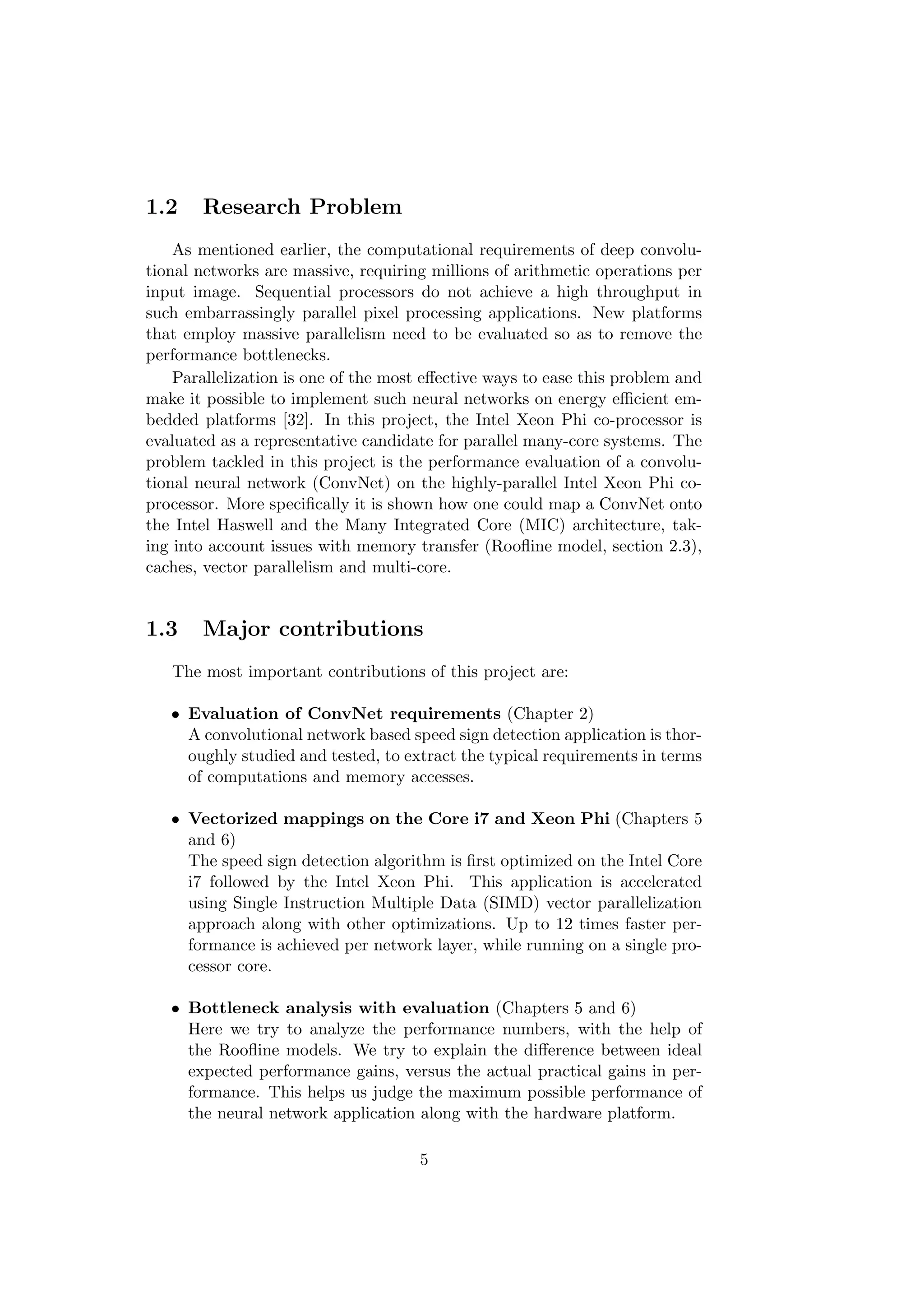 1.2 Research Problem
As mentioned earlier, the computational requirements of deep convolu-
tional networks are massive, requiring millions of arithmetic operations per
input image. Sequential processors do not achieve a high throughput in
such embarrassingly parallel pixel processing applications. New platforms
that employ massive parallelism need to be evaluated so as to remove the
performance bottlenecks.
Parallelization is one of the most eﬀective ways to ease this problem and
make it possible to implement such neural networks on energy eﬃcient em-
bedded platforms [32]. In this project, the Intel Xeon Phi co-processor is
evaluated as a representative candidate for parallel many-core systems. The
problem tackled in this project is the performance evaluation of a convolu-
tional neural network (ConvNet) on the highly-parallel Intel Xeon Phi co-
processor. More speciﬁcally it is shown how one could map a ConvNet onto
the Intel Haswell and the Many Integrated Core (MIC) architecture, tak-
ing into account issues with memory transfer (Rooﬂine model, section 2.3),
caches, vector parallelism and multi-core.
1.3 Major contributions
The most important contributions of this project are:
• Evaluation of ConvNet requirements (Chapter 2)
A convolutional network based speed sign detection application is thor-
oughly studied and tested, to extract the typical requirements in terms
of computations and memory accesses.
• Vectorized mappings on the Core i7 and Xeon Phi (Chapters 5
and 6)
The speed sign detection algorithm is ﬁrst optimized on the Intel Core
i7 followed by the Intel Xeon Phi. This application is accelerated
using Single Instruction Multiple Data (SIMD) vector parallelization
approach along with other optimizations. Up to 12 times faster per-
formance is achieved per network layer, while running on a single pro-
cessor core.
• Bottleneck analysis with evaluation (Chapters 5 and 6)
Here we try to analyze the performance numbers, with the help of
the Rooﬂine models. We try to explain the diﬀerence between ideal
expected performance gains, versus the actual practical gains in per-
formance. This helps us judge the maximum possible performance of
the neural network application along with the hardware platform.
5
 