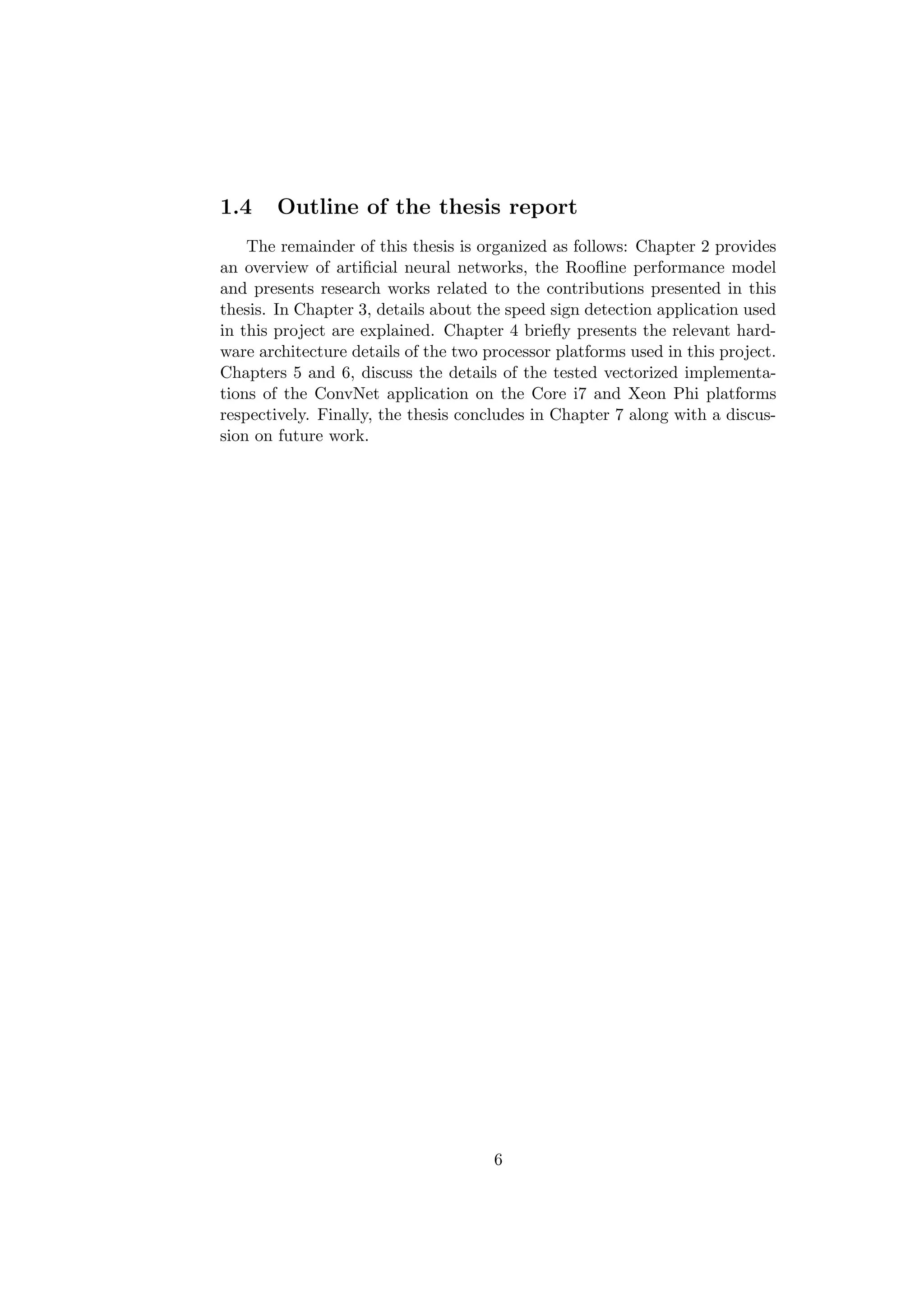 1.4 Outline of the thesis report
The remainder of this thesis is organized as follows: Chapter 2 provides
an overview of artiﬁcial neural networks, the Rooﬂine performance model
and presents research works related to the contributions presented in this
thesis. In Chapter 3, details about the speed sign detection application used
in this project are explained. Chapter 4 brieﬂy presents the relevant hard-
ware architecture details of the two processor platforms used in this project.
Chapters 5 and 6, discuss the details of the tested vectorized implementa-
tions of the ConvNet application on the Core i7 and Xeon Phi platforms
respectively. Finally, the thesis concludes in Chapter 7 along with a discus-
sion on future work.
6
 