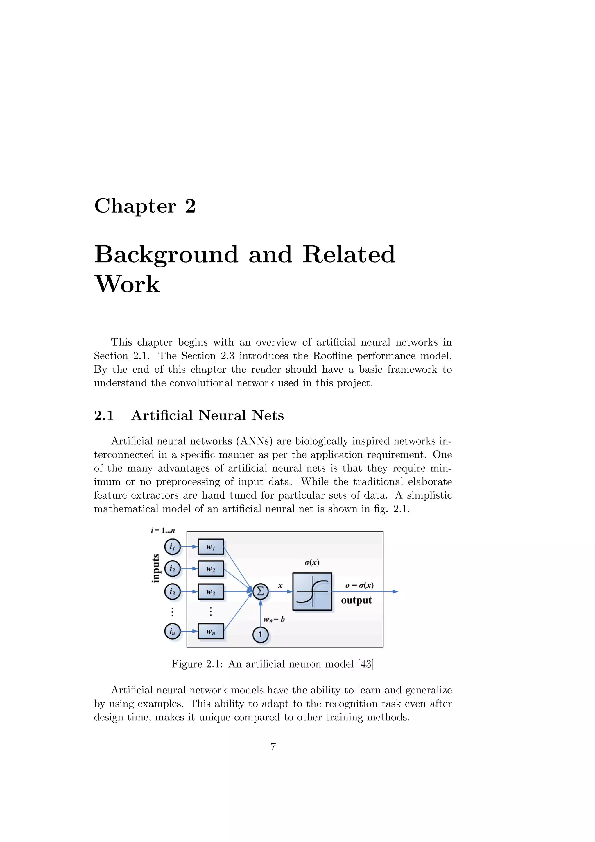 Chapter 2
Background and Related
Work
This chapter begins with an overview of artiﬁcial neural networks in
Section 2.1. The Section 2.3 introduces the Rooﬂine performance model.
By the end of this chapter the reader should have a basic framework to
understand the convolutional network used in this project.
2.1 Artiﬁcial Neural Nets
Artiﬁcial neural networks (ANNs) are biologically inspired networks in-
terconnected in a speciﬁc manner as per the application requirement. One
of the many advantages of artiﬁcial neural nets is that they require min-
imum or no preprocessing of input data. While the traditional elaborate
feature extractors are hand tuned for particular sets of data. A simplistic
mathematical model of an artiﬁcial neural net is shown in ﬁg. 2.1.
Figure 2.1: An artiﬁcial neuron model [43]
Artiﬁcial neural network models have the ability to learn and generalize
by using examples. This ability to adapt to the recognition task even after
design time, makes it unique compared to other training methods.
7
 