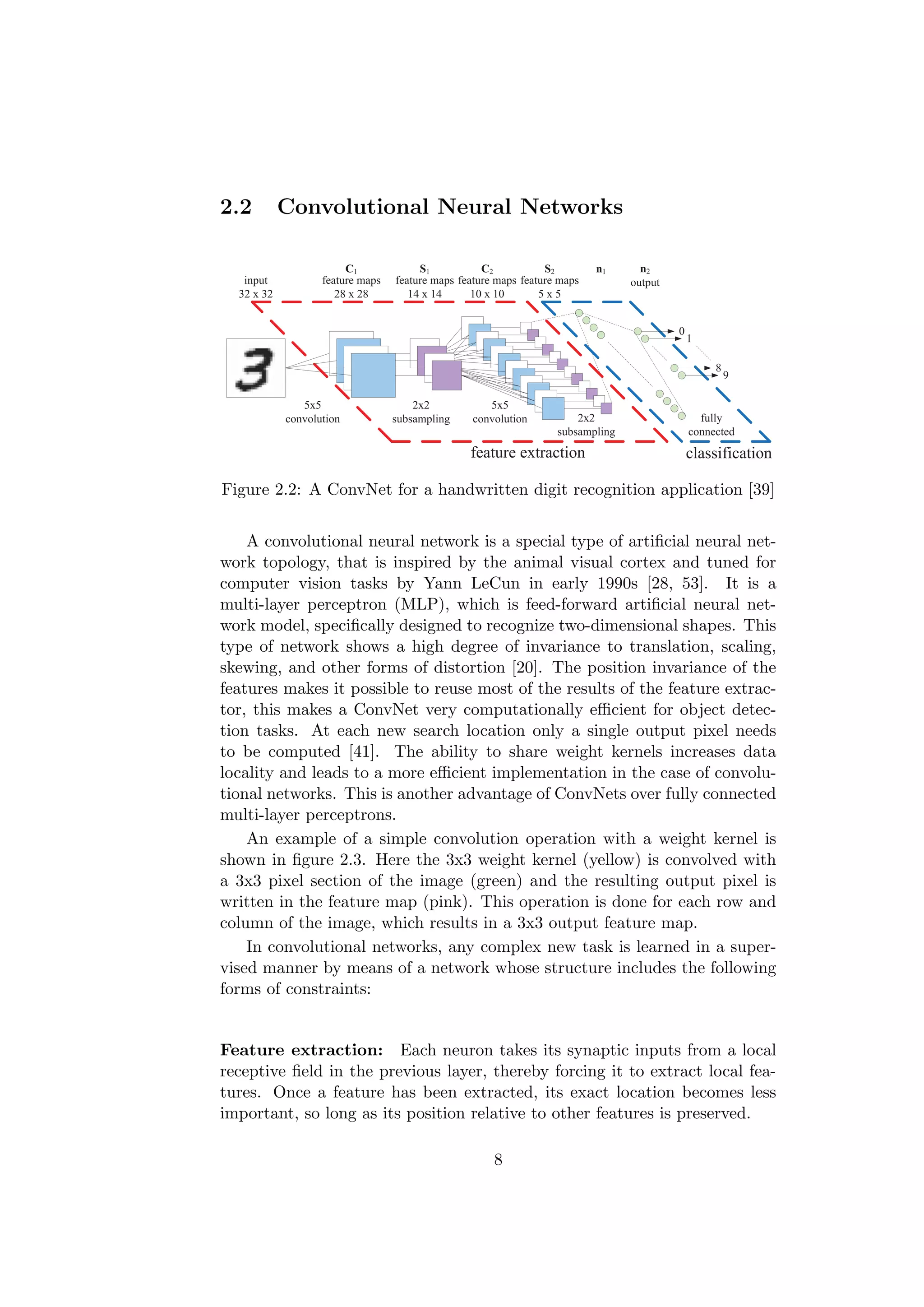 2.2 Convolutional Neural Networks
input
32 x 32
feature maps
28 x 28
5x5
convolution
2x2
subsampling
feature maps
14 x 14
feature maps
10 x 10
feature maps
5 x 5
5x5
convolution 2x2
subsampling
fully
connected
C1 S1 C2 S2 n1 n2
output
feature extraction classification
0
1
8
9
Figure 2.2: A ConvNet for a handwritten digit recognition application [39]
A convolutional neural network is a special type of artiﬁcial neural net-
work topology, that is inspired by the animal visual cortex and tuned for
computer vision tasks by Yann LeCun in early 1990s [28, 53]. It is a
multi-layer perceptron (MLP), which is feed-forward artiﬁcial neural net-
work model, speciﬁcally designed to recognize two-dimensional shapes. This
type of network shows a high degree of invariance to translation, scaling,
skewing, and other forms of distortion [20]. The position invariance of the
features makes it possible to reuse most of the results of the feature extrac-
tor, this makes a ConvNet very computationally eﬃcient for object detec-
tion tasks. At each new search location only a single output pixel needs
to be computed [41]. The ability to share weight kernels increases data
locality and leads to a more eﬃcient implementation in the case of convolu-
tional networks. This is another advantage of ConvNets over fully connected
multi-layer perceptrons.
An example of a simple convolution operation with a weight kernel is
shown in ﬁgure 2.3. Here the 3x3 weight kernel (yellow) is convolved with
a 3x3 pixel section of the image (green) and the resulting output pixel is
written in the feature map (pink). This operation is done for each row and
column of the image, which results in a 3x3 output feature map.
In convolutional networks, any complex new task is learned in a super-
vised manner by means of a network whose structure includes the following
forms of constraints:
Feature extraction: Each neuron takes its synaptic inputs from a local
receptive ﬁeld in the previous layer, thereby forcing it to extract local fea-
tures. Once a feature has been extracted, its exact location becomes less
important, so long as its position relative to other features is preserved.
8
 