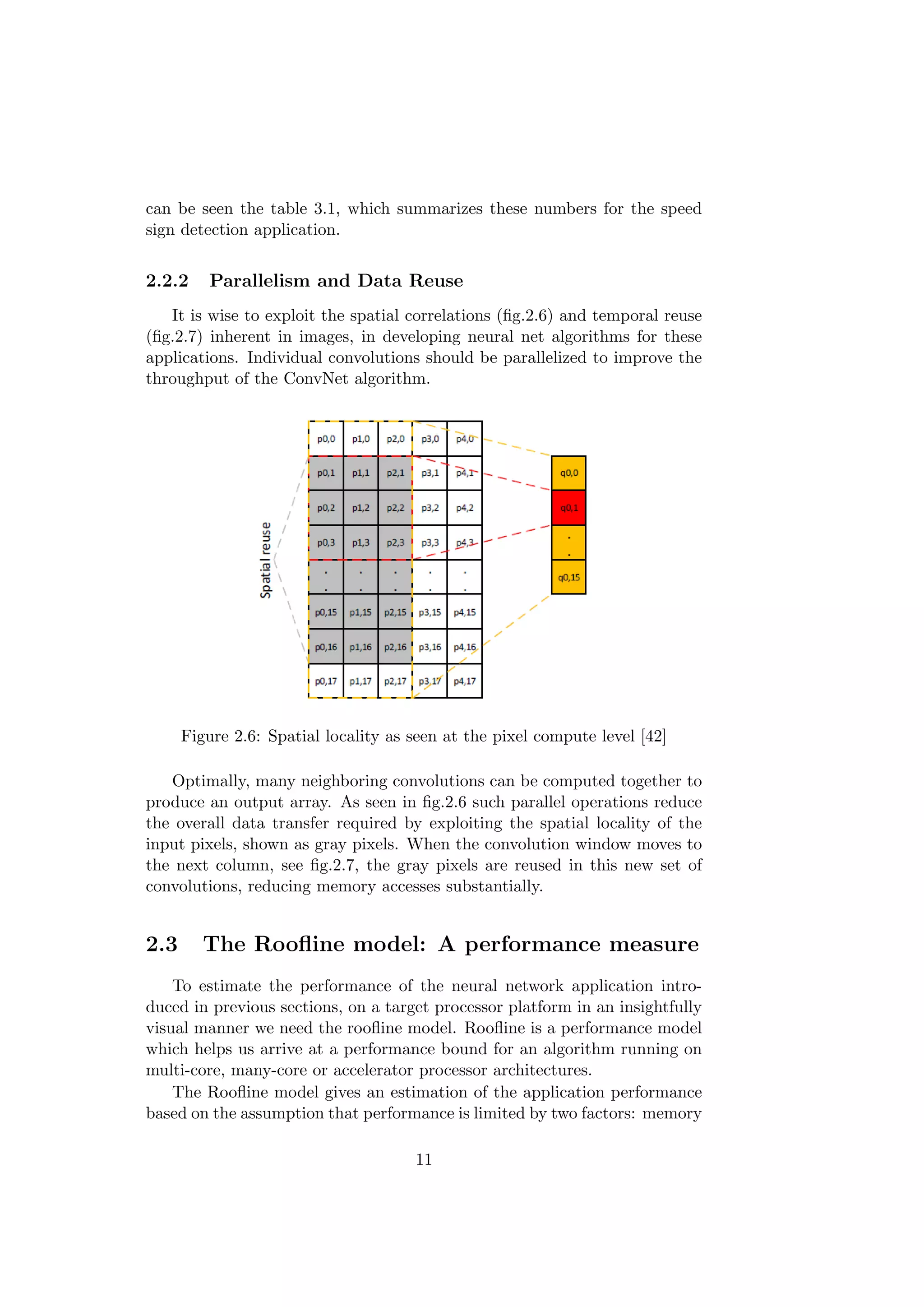 can be seen the table 3.1, which summarizes these numbers for the speed
sign detection application.
2.2.2 Parallelism and Data Reuse
It is wise to exploit the spatial correlations (ﬁg.2.6) and temporal reuse
(ﬁg.2.7) inherent in images, in developing neural net algorithms for these
applications. Individual convolutions should be parallelized to improve the
throughput of the ConvNet algorithm.
Figure 2.6: Spatial locality as seen at the pixel compute level [42]
Optimally, many neighboring convolutions can be computed together to
produce an output array. As seen in ﬁg.2.6 such parallel operations reduce
the overall data transfer required by exploiting the spatial locality of the
input pixels, shown as gray pixels. When the convolution window moves to
the next column, see ﬁg.2.7, the gray pixels are reused in this new set of
convolutions, reducing memory accesses substantially.
2.3 The Rooﬂine model: A performance measure
To estimate the performance of the neural network application intro-
duced in previous sections, on a target processor platform in an insightfully
visual manner we need the rooﬂine model. Rooﬂine is a performance model
which helps us arrive at a performance bound for an algorithm running on
multi-core, many-core or accelerator processor architectures.
The Rooﬂine model gives an estimation of the application performance
based on the assumption that performance is limited by two factors: memory
11
 