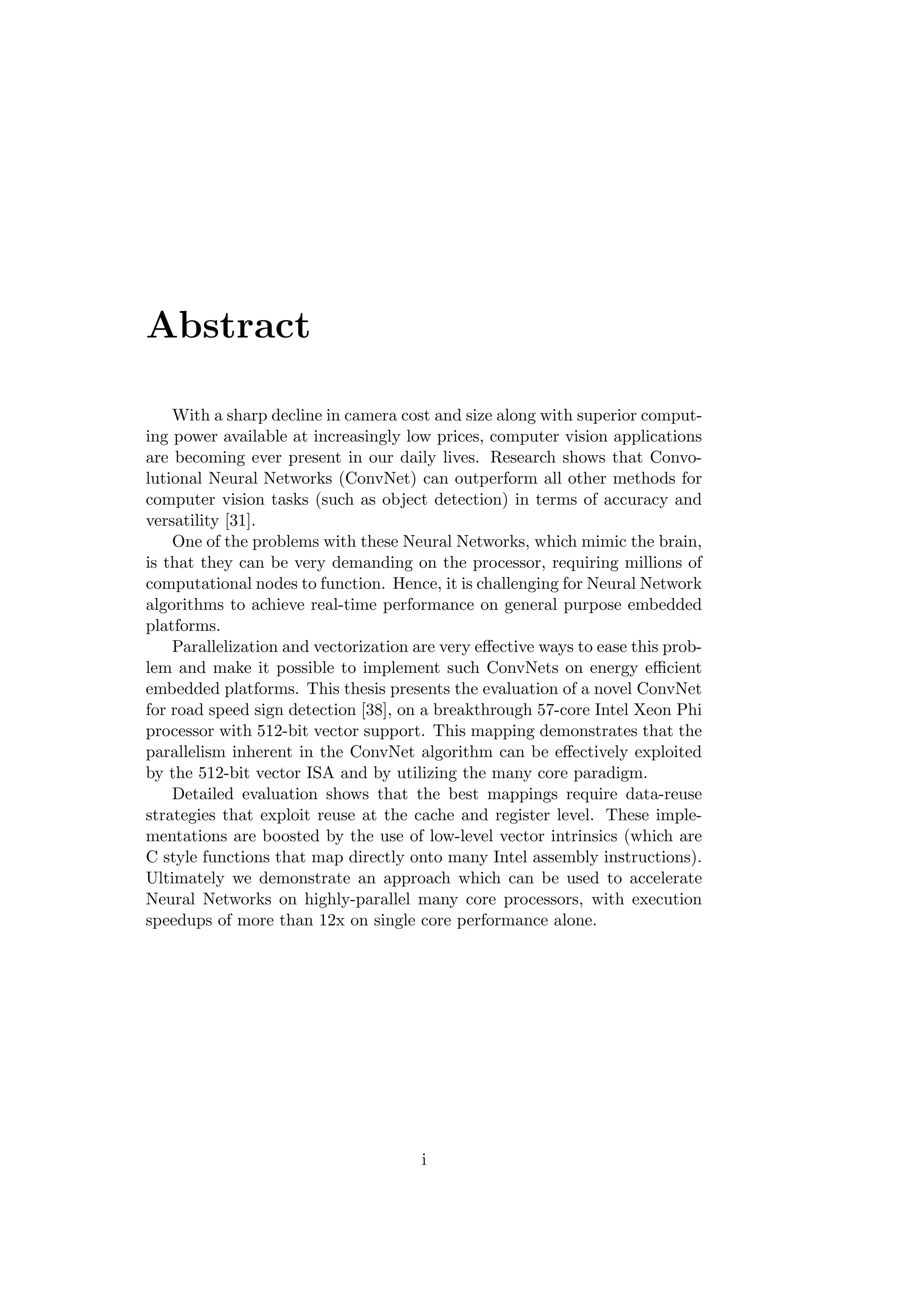Abstract
With a sharp decline in camera cost and size along with superior comput-
ing power available at increasingly low prices, computer vision applications
are becoming ever present in our daily lives. Research shows that Convo-
lutional Neural Networks (ConvNet) can outperform all other methods for
computer vision tasks (such as object detection) in terms of accuracy and
versatility [31].
One of the problems with these Neural Networks, which mimic the brain,
is that they can be very demanding on the processor, requiring millions of
computational nodes to function. Hence, it is challenging for Neural Network
algorithms to achieve real-time performance on general purpose embedded
platforms.
Parallelization and vectorization are very eﬀective ways to ease this prob-
lem and make it possible to implement such ConvNets on energy eﬃcient
embedded platforms. This thesis presents the evaluation of a novel ConvNet
for road speed sign detection [38], on a breakthrough 57-core Intel Xeon Phi
processor with 512-bit vector support. This mapping demonstrates that the
parallelism inherent in the ConvNet algorithm can be eﬀectively exploited
by the 512-bit vector ISA and by utilizing the many core paradigm.
Detailed evaluation shows that the best mappings require data-reuse
strategies that exploit reuse at the cache and register level. These imple-
mentations are boosted by the use of low-level vector intrinsics (which are
C style functions that map directly onto many Intel assembly instructions).
Ultimately we demonstrate an approach which can be used to accelerate
Neural Networks on highly-parallel many core processors, with execution
speedups of more than 12x on single core performance alone.
i
 