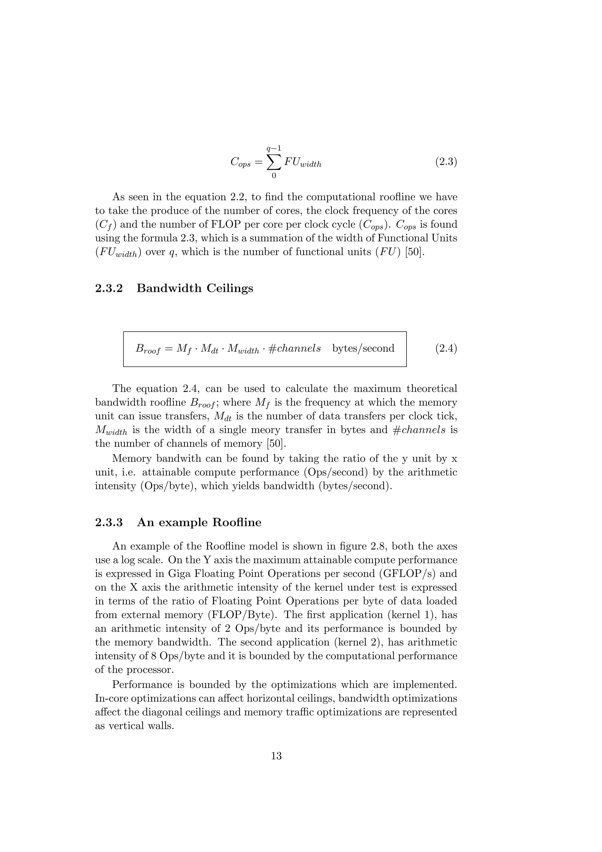 Cops =
q−1
0
FUwidth (2.3)
As seen in the equation 2.2, to ﬁnd the computational rooﬂine we have
to take the produce of the number of cores, the clock frequency of the cores
(Cf ) and the number of FLOP per core per clock cycle (Cops). Cops is found
using the formula 2.3, which is a summation of the width of Functional Units
(FUwidth) over q, which is the number of functional units (FU) [50].
2.3.2 Bandwidth Ceilings
Broof = Mf · Mdt · Mwidth · #channels bytes/second (2.4)
The equation 2.4, can be used to calculate the maximum theoretical
bandwidth rooﬂine Broof ; where Mf is the frequency at which the memory
unit can issue transfers, Mdt is the number of data transfers per clock tick,
Mwidth is the width of a single meory transfer in bytes and #channels is
the number of channels of memory [50].
Memory bandwith can be found by taking the ratio of the y unit by x
unit, i.e. attainable compute performance (Ops/second) by the arithmetic
intensity (Ops/byte), which yields bandwidth (bytes/second).
2.3.3 An example Rooﬂine
An example of the Rooﬂine model is shown in ﬁgure 2.8, both the axes
use a log scale. On the Y axis the maximum attainable compute performance
is expressed in Giga Floating Point Operations per second (GFLOP/s) and
on the X axis the arithmetic intensity of the kernel under test is expressed
in terms of the ratio of Floating Point Operations per byte of data loaded
from external memory (FLOP/Byte). The ﬁrst application (kernel 1), has
an arithmetic intensity of 2 Ops/byte and its performance is bounded by
the memory bandwidth. The second application (kernel 2), has arithmetic
intensity of 8 Ops/byte and it is bounded by the computational performance
of the processor.
Performance is bounded by the optimizations which are implemented.
In-core optimizations can aﬀect horizontal ceilings, bandwidth optimizations
aﬀect the diagonal ceilings and memory traﬃc optimizations are represented
as vertical walls.
13
 