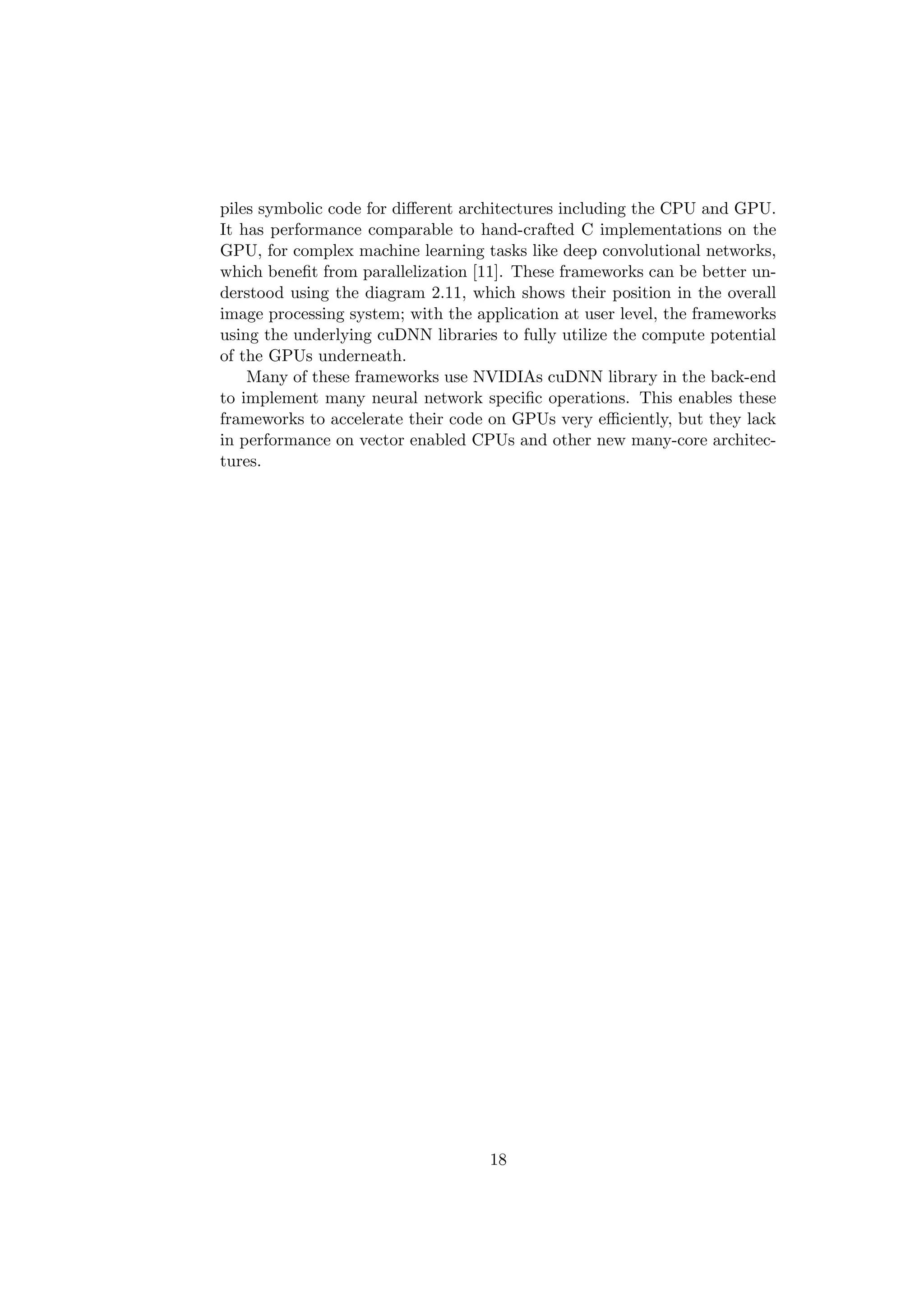 piles symbolic code for diﬀerent architectures including the CPU and GPU.
It has performance comparable to hand-crafted C implementations on the
GPU, for complex machine learning tasks like deep convolutional networks,
which beneﬁt from parallelization [11]. These frameworks can be better un-
derstood using the diagram 2.11, which shows their position in the overall
image processing system; with the application at user level, the frameworks
using the underlying cuDNN libraries to fully utilize the compute potential
of the GPUs underneath.
Many of these frameworks use NVIDIAs cuDNN library in the back-end
to implement many neural network speciﬁc operations. This enables these
frameworks to accelerate their code on GPUs very eﬃciently, but they lack
in performance on vector enabled CPUs and other new many-core architec-
tures.
18
 