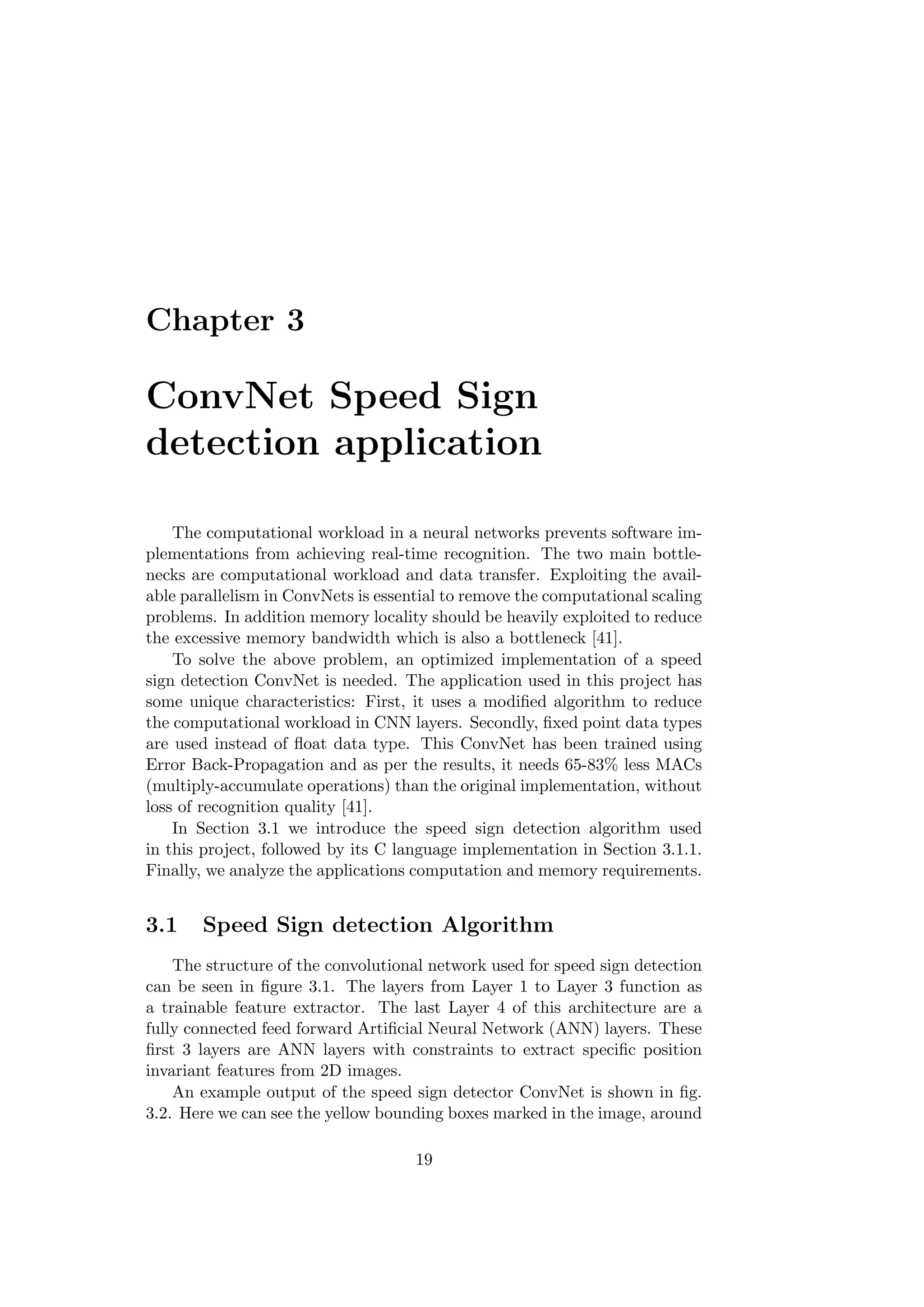 Chapter 3
ConvNet Speed Sign
detection application
The computational workload in a neural networks prevents software im-
plementations from achieving real-time recognition. The two main bottle-
necks are computational workload and data transfer. Exploiting the avail-
able parallelism in ConvNets is essential to remove the computational scaling
problems. In addition memory locality should be heavily exploited to reduce
the excessive memory bandwidth which is also a bottleneck [41].
To solve the above problem, an optimized implementation of a speed
sign detection ConvNet is needed. The application used in this project has
some unique characteristics: First, it uses a modiﬁed algorithm to reduce
the computational workload in CNN layers. Secondly, ﬁxed point data types
are used instead of ﬂoat data type. This ConvNet has been trained using
Error Back-Propagation and as per the results, it needs 65-83% less MACs
(multiply-accumulate operations) than the original implementation, without
loss of recognition quality [41].
In Section 3.1 we introduce the speed sign detection algorithm used
in this project, followed by its C language implementation in Section 3.1.1.
Finally, we analyze the applications computation and memory requirements.
3.1 Speed Sign detection Algorithm
The structure of the convolutional network used for speed sign detection
can be seen in ﬁgure 3.1. The layers from Layer 1 to Layer 3 function as
a trainable feature extractor. The last Layer 4 of this architecture are a
fully connected feed forward Artiﬁcial Neural Network (ANN) layers. These
ﬁrst 3 layers are ANN layers with constraints to extract speciﬁc position
invariant features from 2D images.
An example output of the speed sign detector ConvNet is shown in ﬁg.
3.2. Here we can see the yellow bounding boxes marked in the image, around
19
 