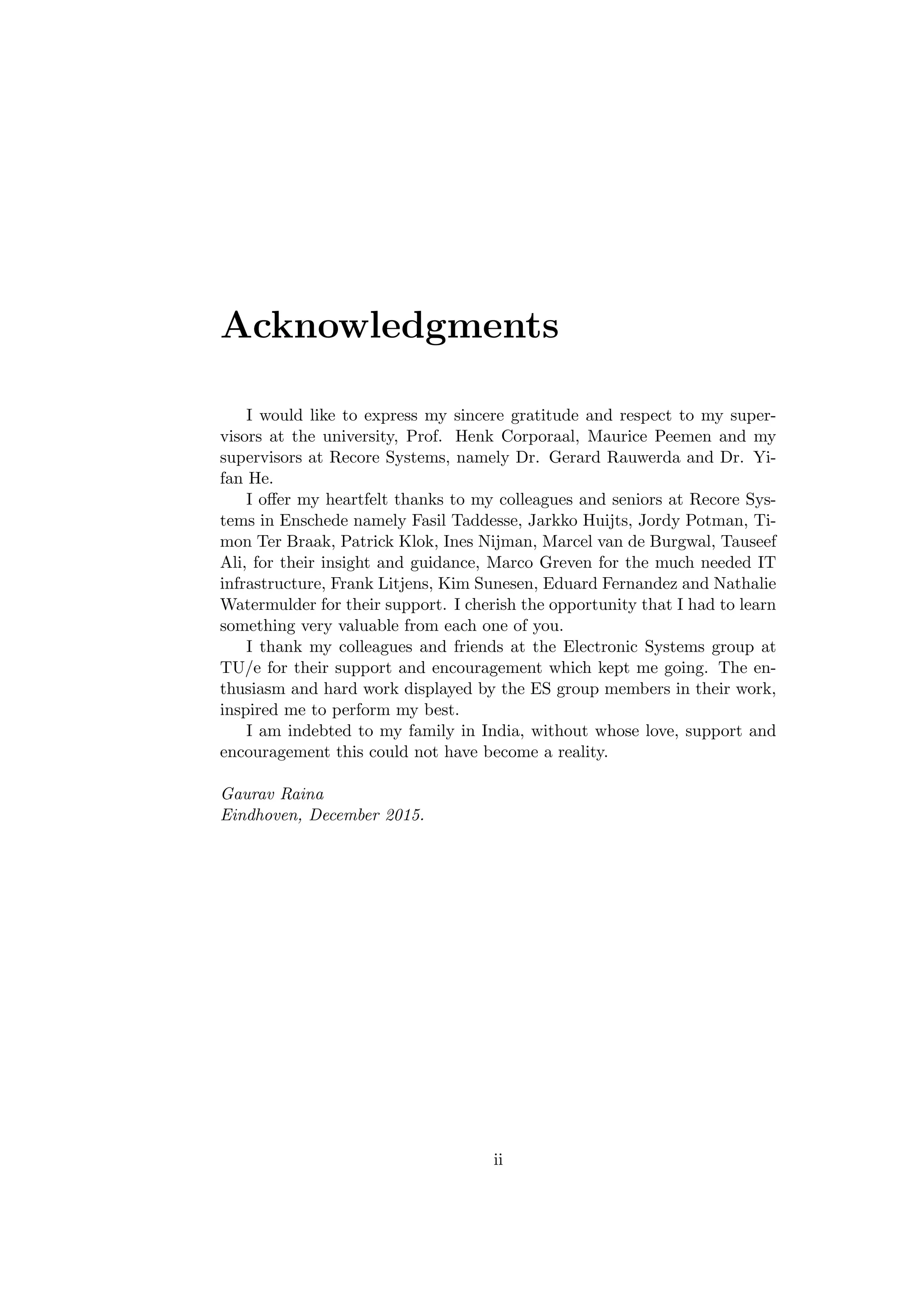 Acknowledgments
I would like to express my sincere gratitude and respect to my super-
visors at the university, Prof. Henk Corporaal, Maurice Peemen and my
supervisors at Recore Systems, namely Dr. Gerard Rauwerda and Dr. Yi-
fan He.
I oﬀer my heartfelt thanks to my colleagues and seniors at Recore Sys-
tems in Enschede namely Fasil Taddesse, Jarkko Huijts, Jordy Potman, Ti-
mon Ter Braak, Patrick Klok, Ines Nijman, Marcel van de Burgwal, Tauseef
Ali, for their insight and guidance, Marco Greven for the much needed IT
infrastructure, Frank Litjens, Kim Sunesen, Eduard Fernandez and Nathalie
Watermulder for their support. I cherish the opportunity that I had to learn
something very valuable from each one of you.
I thank my colleagues and friends at the Electronic Systems group at
TU/e for their support and encouragement which kept me going. The en-
thusiasm and hard work displayed by the ES group members in their work,
inspired me to perform my best.
I am indebted to my family in India, without whose love, support and
encouragement this could not have become a reality.
Gaurav Raina
Eindhoven, December 2015.
ii
 