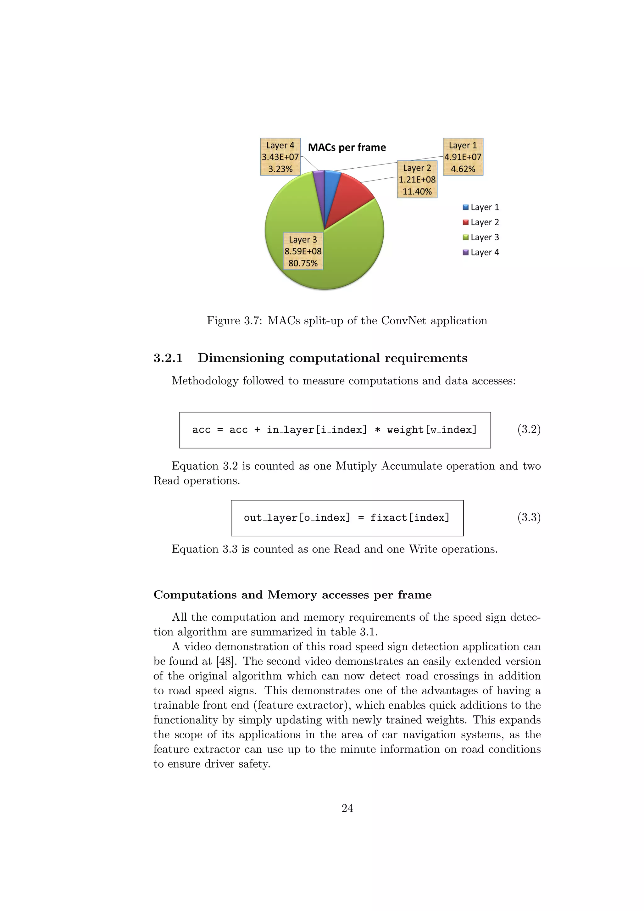 Figure 3.7: MACs split-up of the ConvNet application
3.2.1 Dimensioning computational requirements
Methodology followed to measure computations and data accesses:
acc = acc + in layer[i index] * weight[w index] (3.2)
Equation 3.2 is counted as one Mutiply Accumulate operation and two
Read operations.
out layer[o index] = fixact[index] (3.3)
Equation 3.3 is counted as one Read and one Write operations.
Computations and Memory accesses per frame
All the computation and memory requirements of the speed sign detec-
tion algorithm are summarized in table 3.1.
A video demonstration of this road speed sign detection application can
be found at [48]. The second video demonstrates an easily extended version
of the original algorithm which can now detect road crossings in addition
to road speed signs. This demonstrates one of the advantages of having a
trainable front end (feature extractor), which enables quick additions to the
functionality by simply updating with newly trained weights. This expands
the scope of its applications in the area of car navigation systems, as the
feature extractor can use up to the minute information on road conditions
to ensure driver safety.
24
 