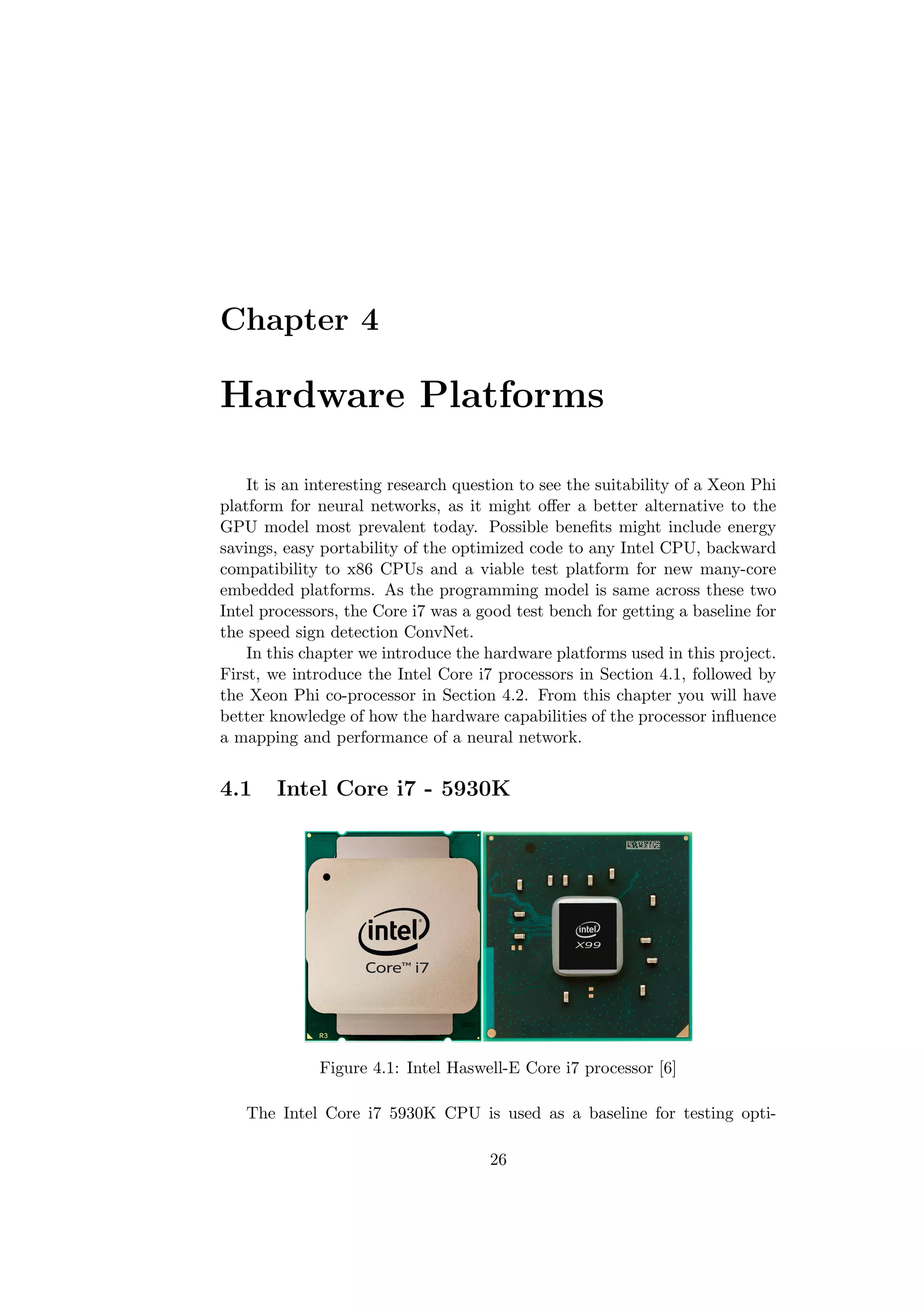 Chapter 4
Hardware Platforms
It is an interesting research question to see the suitability of a Xeon Phi
platform for neural networks, as it might oﬀer a better alternative to the
GPU model most prevalent today. Possible beneﬁts might include energy
savings, easy portability of the optimized code to any Intel CPU, backward
compatibility to x86 CPUs and a viable test platform for new many-core
embedded platforms. As the programming model is same across these two
Intel processors, the Core i7 was a good test bench for getting a baseline for
the speed sign detection ConvNet.
In this chapter we introduce the hardware platforms used in this project.
First, we introduce the Intel Core i7 processors in Section 4.1, followed by
the Xeon Phi co-processor in Section 4.2. From this chapter you will have
better knowledge of how the hardware capabilities of the processor inﬂuence
a mapping and performance of a neural network.
4.1 Intel Core i7 - 5930K
Figure 4.1: Intel Haswell-E Core i7 processor [6]
The Intel Core i7 5930K CPU is used as a baseline for testing opti-
26
 