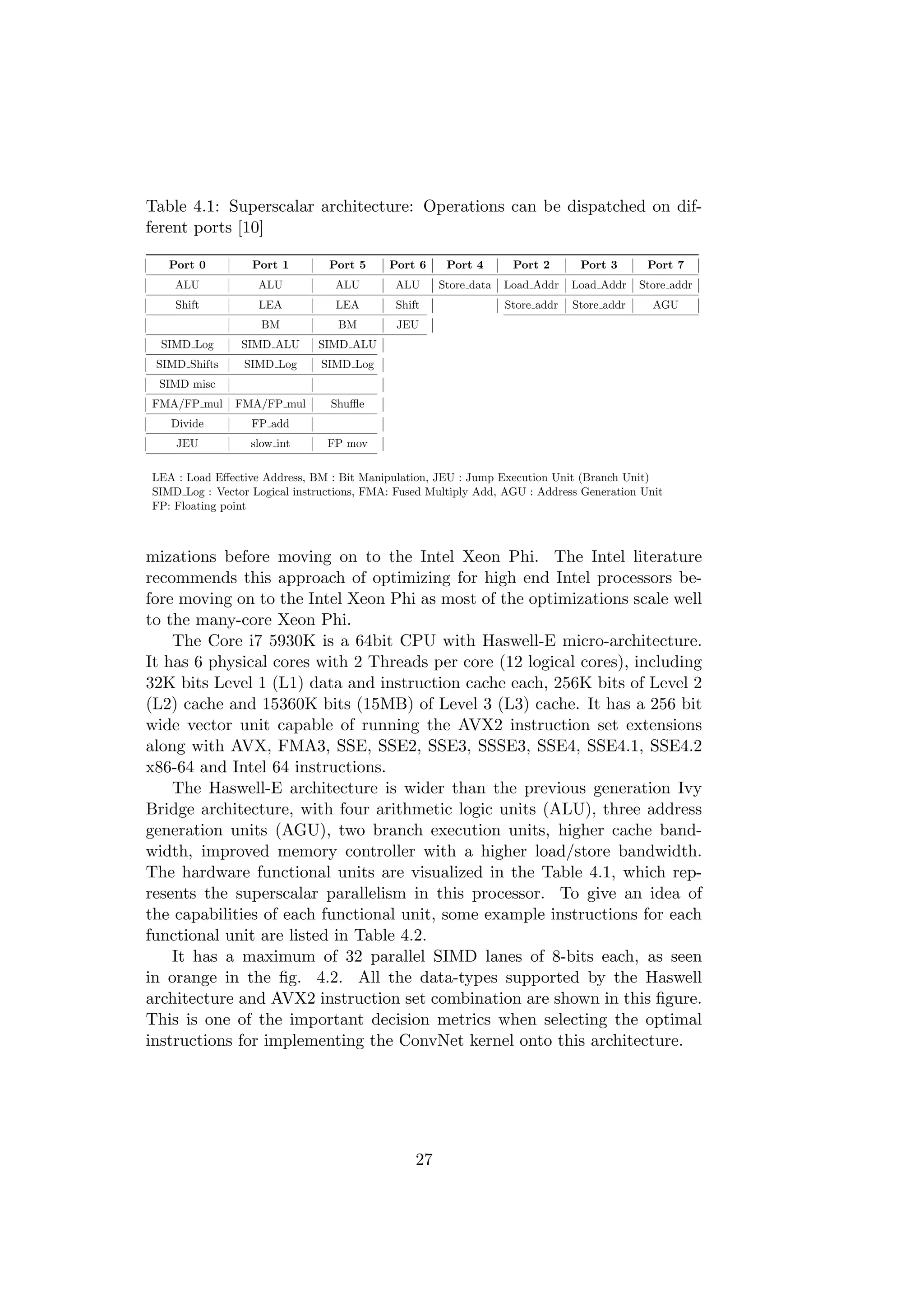 Table 4.1: Superscalar architecture: Operations can be dispatched on dif-
ferent ports [10]
Port 0 Port 1 Port 5 Port 6 Port 4 Port 2 Port 3 Port 7
ALU ALU ALU ALU Store data Load Addr Load Addr Store addr
Shift LEA LEA Shift Store addr Store addr AGU
BM BM JEU
SIMD Log SIMD ALU SIMD ALU
SIMD Shifts SIMD Log SIMD Log
SIMD misc
FMA/FP mul FMA/FP mul Shuﬄe
Divide FP add
JEU slow int FP mov
LEA : Load Eﬀective Address, BM : Bit Manipulation, JEU : Jump Execution Unit (Branch Unit)
SIMD Log : Vector Logical instructions, FMA: Fused Multiply Add, AGU : Address Generation Unit
FP: Floating point
mizations before moving on to the Intel Xeon Phi. The Intel literature
recommends this approach of optimizing for high end Intel processors be-
fore moving on to the Intel Xeon Phi as most of the optimizations scale well
to the many-core Xeon Phi.
The Core i7 5930K is a 64bit CPU with Haswell-E micro-architecture.
It has 6 physical cores with 2 Threads per core (12 logical cores), including
32K bits Level 1 (L1) data and instruction cache each, 256K bits of Level 2
(L2) cache and 15360K bits (15MB) of Level 3 (L3) cache. It has a 256 bit
wide vector unit capable of running the AVX2 instruction set extensions
along with AVX, FMA3, SSE, SSE2, SSE3, SSSE3, SSE4, SSE4.1, SSE4.2
x86-64 and Intel 64 instructions.
The Haswell-E architecture is wider than the previous generation Ivy
Bridge architecture, with four arithmetic logic units (ALU), three address
generation units (AGU), two branch execution units, higher cache band-
width, improved memory controller with a higher load/store bandwidth.
The hardware functional units are visualized in the Table 4.1, which rep-
resents the superscalar parallelism in this processor. To give an idea of
the capabilities of each functional unit, some example instructions for each
functional unit are listed in Table 4.2.
It has a maximum of 32 parallel SIMD lanes of 8-bits each, as seen
in orange in the ﬁg. 4.2. All the data-types supported by the Haswell
architecture and AVX2 instruction set combination are shown in this ﬁgure.
This is one of the important decision metrics when selecting the optimal
instructions for implementing the ConvNet kernel onto this architecture.
27
 
