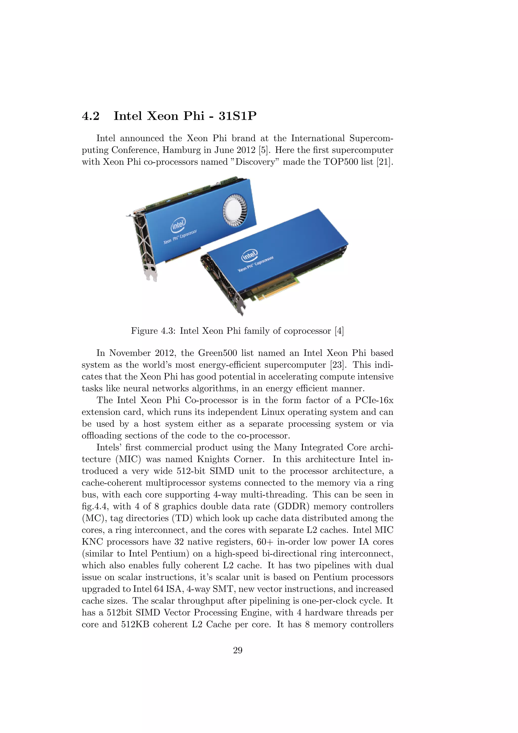 4.2 Intel Xeon Phi - 31S1P
Intel announced the Xeon Phi brand at the International Supercom-
puting Conference, Hamburg in June 2012 [5]. Here the ﬁrst supercomputer
with Xeon Phi co-processors named ”Discovery” made the TOP500 list [21].
Figure 4.3: Intel Xeon Phi family of coprocessor [4]
In November 2012, the Green500 list named an Intel Xeon Phi based
system as the world’s most energy-eﬃcient supercomputer [23]. This indi-
cates that the Xeon Phi has good potential in accelerating compute intensive
tasks like neural networks algorithms, in an energy eﬃcient manner.
The Intel Xeon Phi Co-processor is in the form factor of a PCIe-16x
extension card, which runs its independent Linux operating system and can
be used by a host system either as a separate processing system or via
oﬄoading sections of the code to the co-processor.
Intels’ ﬁrst commercial product using the Many Integrated Core archi-
tecture (MIC) was named Knights Corner. In this architecture Intel in-
troduced a very wide 512-bit SIMD unit to the processor architecture, a
cache-coherent multiprocessor systems connected to the memory via a ring
bus, with each core supporting 4-way multi-threading. This can be seen in
ﬁg.4.4, with 4 of 8 graphics double data rate (GDDR) memory controllers
(MC), tag directories (TD) which look up cache data distributed among the
cores, a ring interconnect, and the cores with separate L2 caches. Intel MIC
KNC processors have 32 native registers, 60+ in-order low power IA cores
(similar to Intel Pentium) on a high-speed bi-directional ring interconnect,
which also enables fully coherent L2 cache. It has two pipelines with dual
issue on scalar instructions, it’s scalar unit is based on Pentium processors
upgraded to Intel 64 ISA, 4-way SMT, new vector instructions, and increased
cache sizes. The scalar throughput after pipelining is one-per-clock cycle. It
has a 512bit SIMD Vector Processing Engine, with 4 hardware threads per
core and 512KB coherent L2 Cache per core. It has 8 memory controllers
29
 